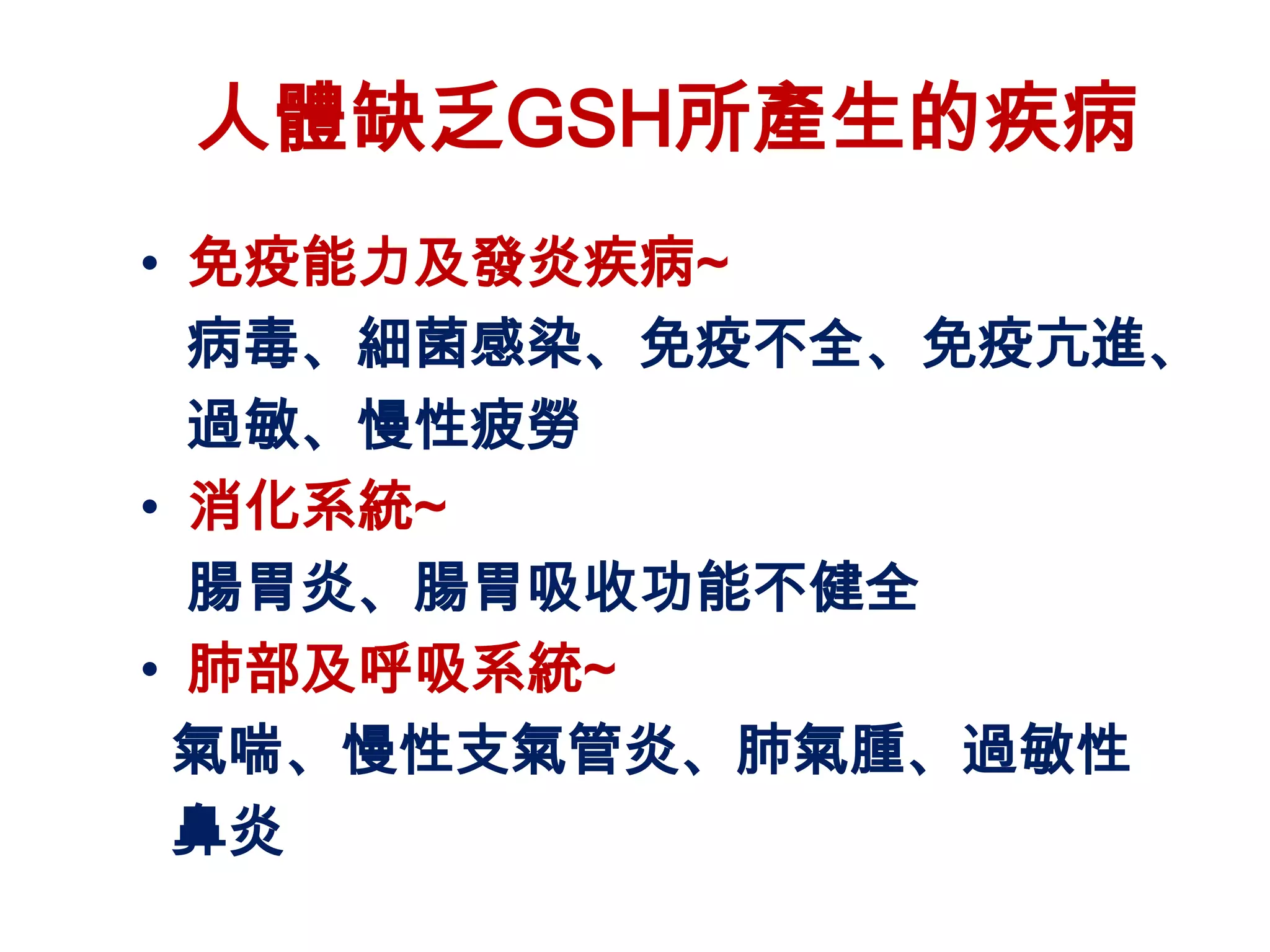 人體缺乏GSH所產生的疾病
• 免疫能力及發炎疾病~
  病毒、細菌感染、免疫不全、免疫亢進、
  過敏、慢性疲勞
• 消化系統~
  腸胃炎、腸胃吸收功能不健全
• 肺部及呼吸系統~
 氣喘、慢性支氣管炎、肺氣腫、過敏性
 鼻炎
 