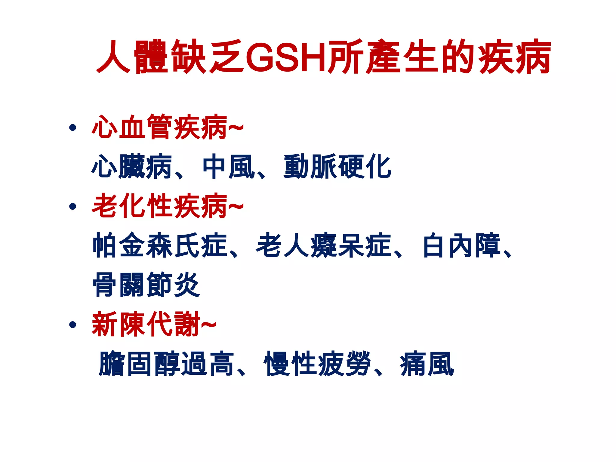 人體缺乏GSH所產生的疾病
• 心血管疾病~
  心臟病、中風、動脈硬化
• 老化性疾病~
  帕金森氏症、老人癡呆症、白內障、
  骨關節炎
• 新陳代謝~
  膽固醇過高、慢性疲勞、痛風
 