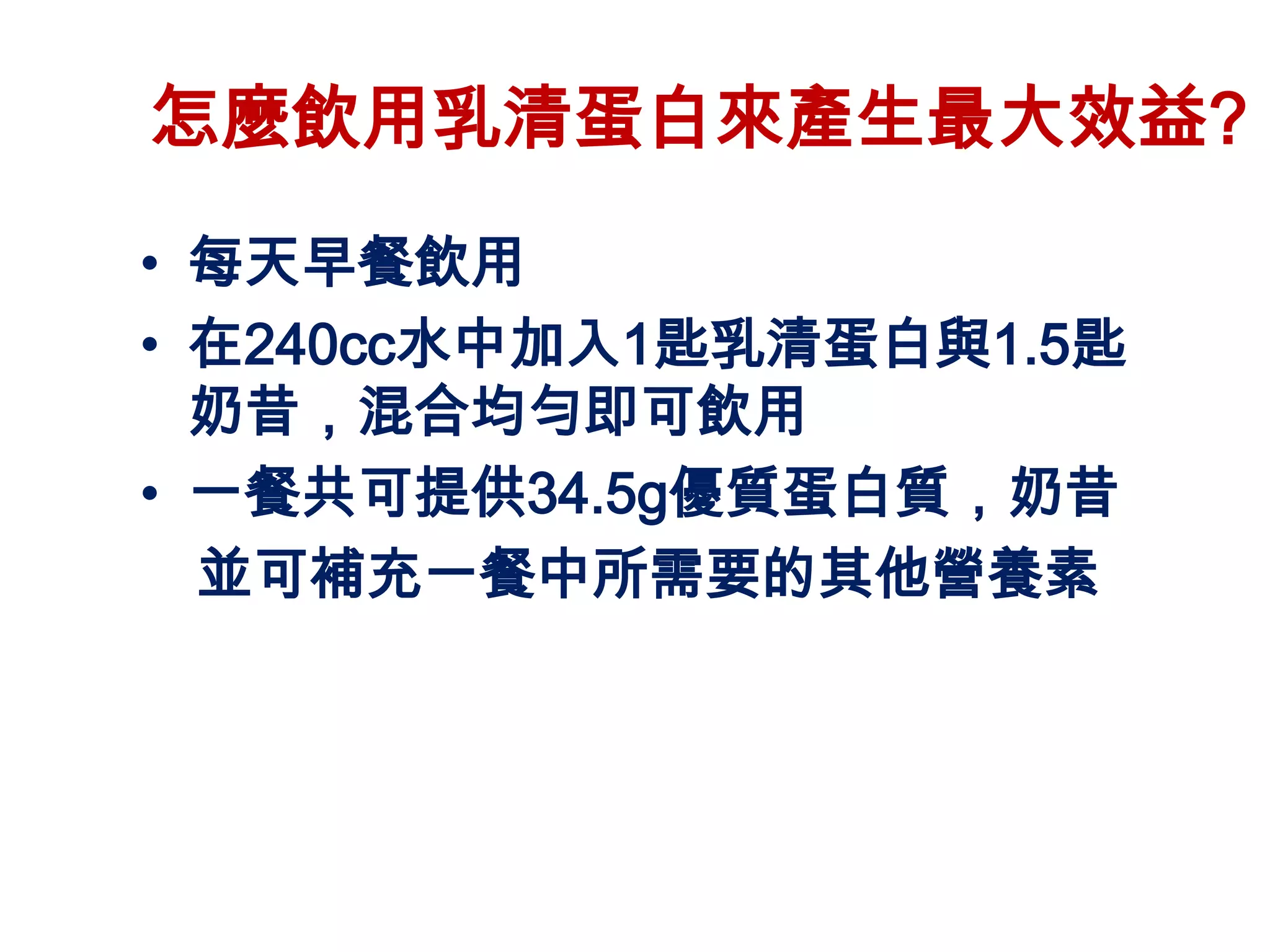 怎麼飲用乳清蛋白來產生最大效益?
• 每天早餐飲用
• 在240cc水中加入1匙乳清蛋白與1.5匙
  奶昔，混合均勻即可飲用
• 一餐共可提供34.5g優質蛋白質，奶昔
  並可補充一餐中所需要的其他營養素
 
