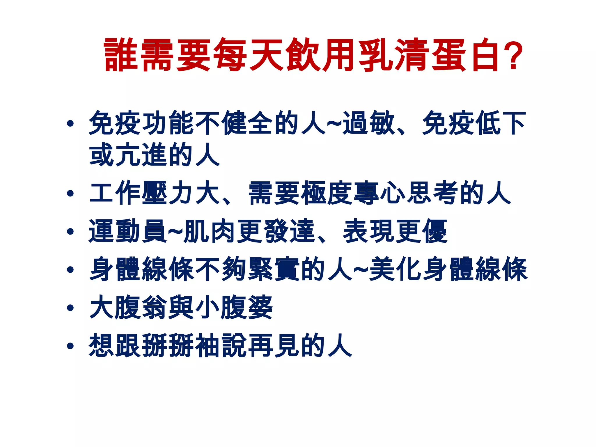 誰需要每天飲用乳清蛋白?
• 免疫功能不健全的人~過敏、免疫低下
  或亢進的人
• 工作壓力大、需要極度專心思考的人
• 運動員~肌肉更發達、表現更優
• 身體線條不夠緊實的人~美化身體線條
• 大腹翁與小腹婆
• 想跟掰掰袖說再見的人
 