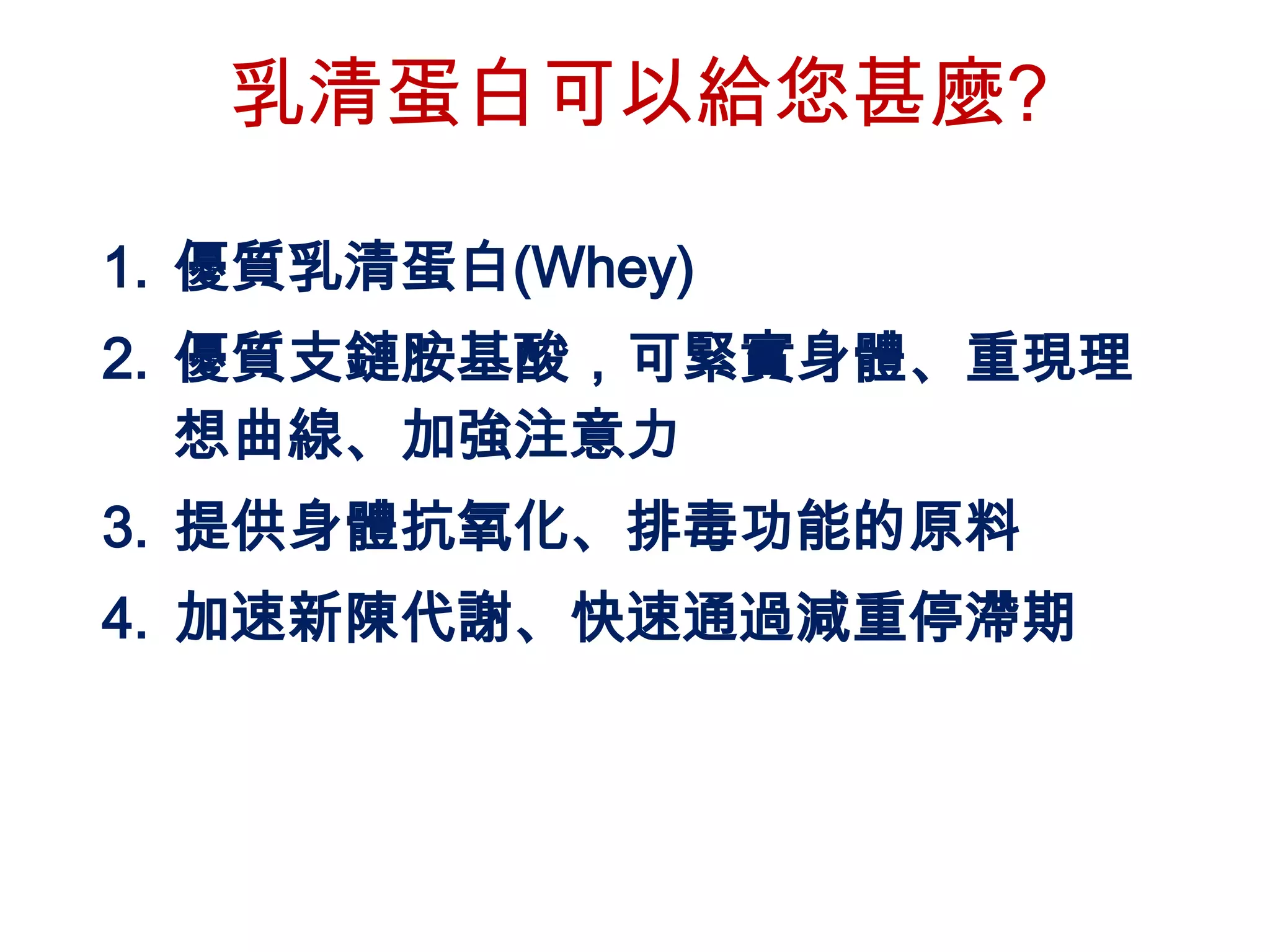 乳清蛋白可以給您甚麼?

1. 優質乳清蛋白(Whey)
2. 優質支鏈胺基酸，可緊實身體、重現理
   想曲線、加強注意力
3. 提供身體抗氧化、排毒功能的原料
4. 加速新陳代謝、快速通過減重停滯期
 