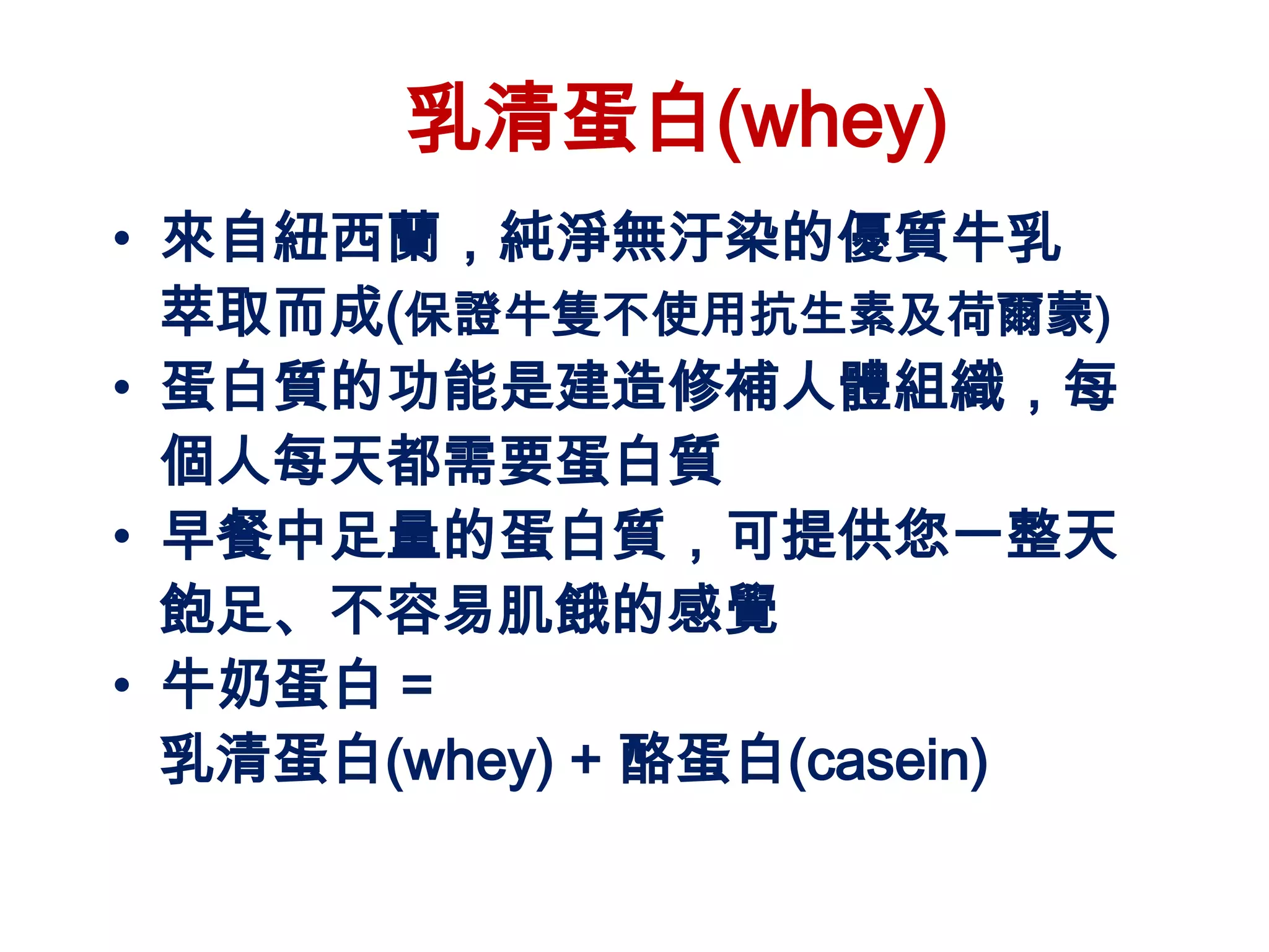 乳清蛋白(whey)
• 來自紐西蘭，純淨無汙染的優質牛乳
  萃取而成(保證牛隻不使用抗生素及荷爾蒙)
• 蛋白質的功能是建造修補人體組織，每
  個人每天都需要蛋白質
• 早餐中足量的蛋白質，可提供您一整天
  飽足、不容易肌餓的感覺
• 牛奶蛋白 =
  乳清蛋白(whey) + 酪蛋白(casein)
 