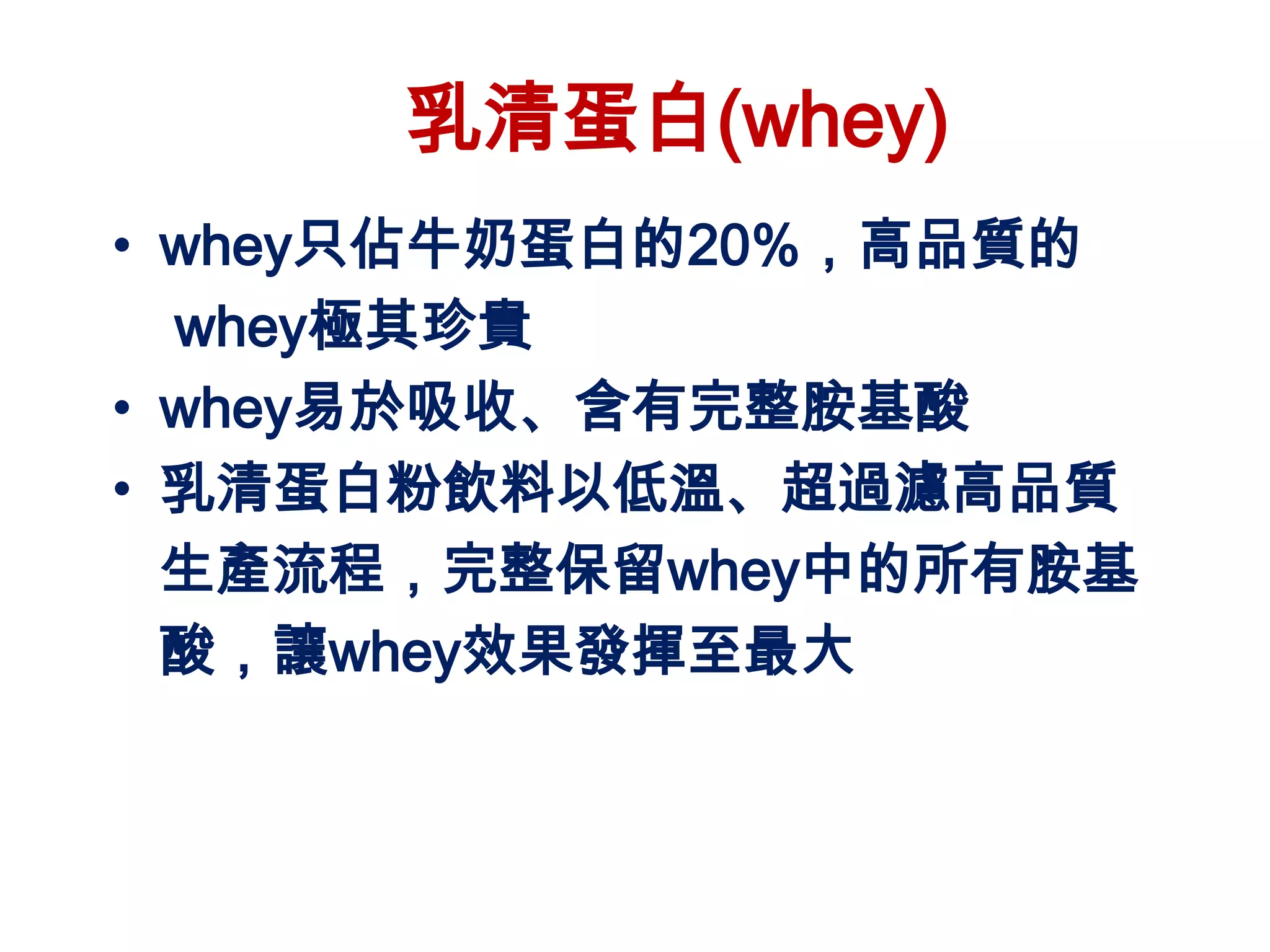乳清蛋白(whey)
• whey只佔牛奶蛋白的20%，高品質的
  whey極其珍貴
• whey易於吸收、含有完整胺基酸
• 乳清蛋白粉飲料以低溫、超過濾高品質
  生產流程，完整保留whey中的所有胺基
  酸，讓whey效果發揮至最大
 