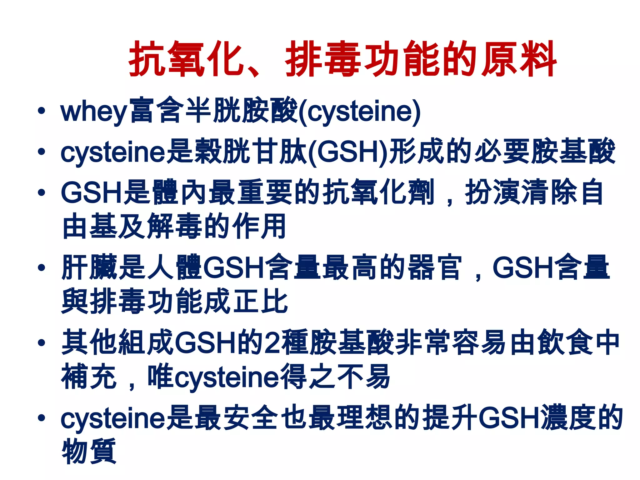 抗氧化、排毒功能的原料
• whey富含半胱胺酸(cysteine)
• cysteine是榖胱甘肽(GSH)形成的必要胺基酸
• GSH是體內最重要的抗氧化劑，扮演清除自
  由基及解毒的作用
• 肝臟是人體GSH含量最高的器官，GSH含量
  與排毒功能成正比
• 其他組成GSH的2種胺基酸非常容易由飲食中
  補充，唯cysteine得之不易
• cysteine是最安全也最理想的提升GSH濃度的
  物質
 
