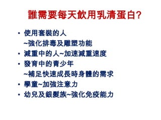 誰需要每天飲用乳清蛋白?
• 使用套裝的人
  ~強化排毒及雕塑功能
• 減重中的人~加速減重速度
• 發育中的青少年
  ~補足快速成長時身體的需求
• 學童~加強注意力
• 幼兒及銀髮族~強化免疫能力
 