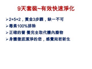 9天套裝~有效快速淨化
2+5+2，黃金3步驟，缺一不可
毒素100%排除
正確的營 養完全取代體內廢物
身體徹底潔淨的您，感覺宛若新生
 