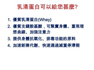 乳清蛋白可以給您甚麼?

1. 優質乳清蛋白(Whey)
2. 優質支鏈胺基酸，可緊實身體、重現理
   想曲線、加強注意力
3. 提供身體抗氧化、排毒功能的原料
4. 加速新陳代謝、快速通過減重停滯期
 