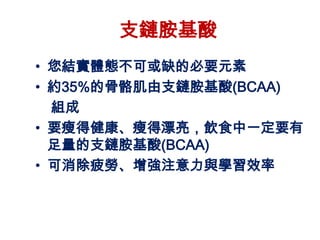 支鏈胺基酸
• 您結實體態不可或缺的必要元素
• 約35%的骨骼肌由支鏈胺基酸(BCAA)
  組成
• 要瘦得健康、瘦得漂亮，飲食中一定要有
  足量的支鏈胺基酸(BCAA)
• 可消除疲勞、增強注意力與學習效率
 