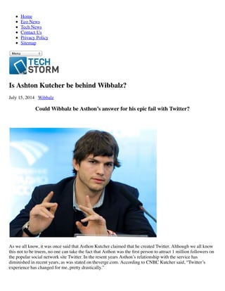 Home
Eco News
Tech News
Contact Us
Privacy Policy
Sitemap
Menu
Is Ashton Kutcher be behind Wibbalz?
July 15, 2014 Wibbalz
Could Wibbalz be Asthon’s answer for his epic fail with Twitter?
As we all know, it was once said that Asthon Kutcher claimed that he created Twitter. Although we all know
this not to be truem, no one can take the fact that Asthon was the ﬁrst person to attract 1 million followers on
the popular social network site Twitter. In the resent years Asthon’s relationship with the service has
diminished in recent years, as was stated on theverge.com. According to CNBC Kutcher said, “Twitter’s
experience has changed for me, pretty drastically.”
 