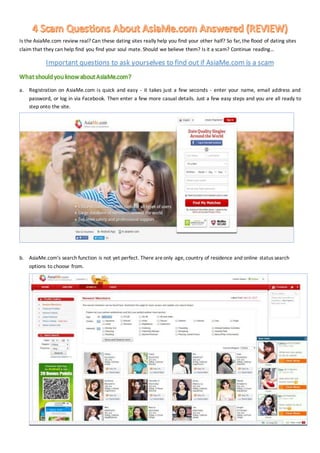 Is the AsiaMe.com review real? Can these dating sites really help you find your other half? So far, the flood of dating sites
claim that they can help find you find your soul mate. Should we believe them? Is it a scam? Continue reading…
Important questions to ask yourselves to find out if AsiaMe.com is a scam
What should you know about AsiaMe.com?
a. Registration on AsiaMe.com is quick and easy - it takes just a few seconds - enter your name, email address and
password, or log in via Facebook. Then enter a few more casual details. Just a few easy steps and you are all ready to
step onto the site.
b. AsiaMe.com's search function is not yet perfect. There areonly age, country of residence and online status search
options to choose from.
 