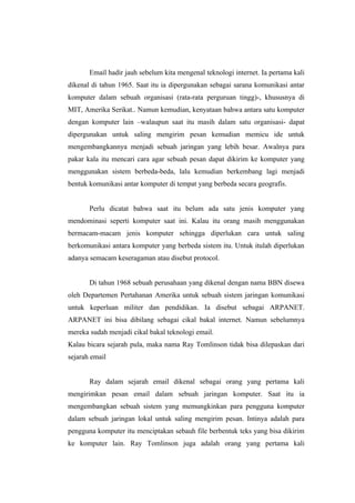 Email hadir jauh sebelum kita mengenal teknologi internet. Ia pertama kali
dikenal di tahun 1965. Saat itu ia dipergunakan sebagai sarana komunikasi antar
komputer dalam sebuah organisasi (rata-rata perguruan tingg)-, khususnya di
MIT, Amerika Serikat.. Namun kemudian, kenyataan bahwa antara satu komputer
dengan komputer lain –walaupun saat itu masih dalam satu organisasi- dapat
dipergunakan untuk saling mengirim pesan kemudian memicu ide untuk
mengembangkannya menjadi sebuah jaringan yang lebih besar. Awalnya para
pakar kala itu mencari cara agar sebuah pesan dapat dikirim ke komputer yang
menggunakan sistem berbeda-beda, lalu kemudian berkembang lagi menjadi
bentuk komunikasi antar komputer di tempat yang berbeda secara geografis.


       Perlu dicatat bahwa saat itu belum ada satu jenis komputer yang
mendominasi seperti komputer saat ini. Kalau itu orang masih menggunakan
bermacam-macam jenis komputer sehingga diperlukan cara untuk saling
berkomunikasi antara komputer yang berbeda sistem itu. Untuk itulah diperlukan
adanya semacam keseragaman atau disebut protocol.


       Di tahun 1968 sebuah perusahaan yang dikenal dengan nama BBN disewa
oleh Departemen Pertahanan Amerika untuk sebuah sistem jaringan komunikasi
untuk keperluan militer dan pendidikan. Ia disebut sebagai ARPANET.
ARPANET ini bisa dibilang sebagai cikal bakal internet. Namun sebelumnya
mereka sudah menjadi cikal bakal teknologi email.
Kalau bicara sejarah pula, maka nama Ray Tomlinson tidak bisa dilepaskan dari
sejarah email


       Ray dalam sejarah email dikenal sebagai orang yang pertama kali
mengirimkan pesan email dalam sebuah jaringan komputer. Saat itu ia
mengembangkan sebuah sistem yang memungkinkan para pengguna komputer
dalam sebuah jaringan lokal untuk saling mengirim pesan. Intinya adalah para
pengguna komputer itu menciptakan sebauh file berbentuk teks yang bisa dikirim
ke komputer lain. Ray Tomlinson juga adalah orang yang pertama kali
 