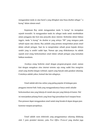 menggunakan tanda @ atau huruf a yang dilingkari atau biasa disebut sebagai ” a
keong” dalam alamat email.


       Keputusan Ray untuk menggunakan tanda “a keong” itu merupakan
sejarah tersendiri. Ia menggunakan tanda itu sebagai tanda untuk membedakan
antara pengguna dan host atau penyedia akses internet. Kebetulan dalam bahasa
inggris, tanda “a keong” itu disebut at yang artinya “DI” yang mengacu pada
sebuah tujuan atau alamat, Ray pulalah yang pertama mengirimkan pesan email
dalam sebuah jaringan. Saat itu ia mengirimkan sebuah pesan kepada dirinya
sendiri yang ia sendiri sudah lupa. Namun apa yang dilakukannya itu adalah
sejarah awal orang berkomunikasi email dalam sebuah jaringan yang kemudian
bahkan mendunia.


       Awalnya orang berkirim email dengan program-program email, namun
kini dengan mengakses situs internet tertentu saja orang sudah bisa mengirim
email yang disebut dengan webmail, seperti yang banyak anda gunakan sekarang.
Contohnya adalah yahoo, hotmail dan lain sebaginya.



       Email adalah aktivitas online yang paling popular di kalangan para

pengguna internet baik Anda yang menggunakannya hanya untuk sekadar

berkomunikasi atau yang bekerja di rumah atau pun yang bekerja di kantor. Hal

ini menciptakan peluang bisnis yang besar bagi perusahaan kecil maupun besar.

Para pemasar dapat menggunakan email untuk tetap berada di depan dengan para

kastemer maupun prospeknya.




       Email adalah surat elektronik yang penggunaannya sekarang didukung
oleh 3 jenis protokol internet, yaitu Post Office Protocol yang disebut juga
 