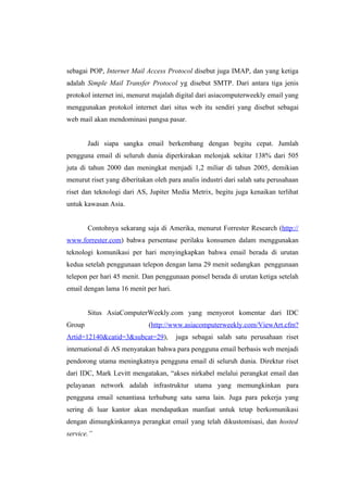 sebagai POP, Internet Mail Access Protocol disebut juga IMAP, dan yang ketiga
adalah Simple Mail Transfer Protocol yg disebut SMTP. Dari antara tiga jenis
protokol internet ini, menurut majalah digital dari asiacomputerweekly email yang
menggunakan protokol internet dari situs web itu sendiri yang disebut sebagai
web mail akan mendominasi pangsa pasar.


        Jadi siapa sangka email berkembang dengan begitu cepat. Jumlah
pengguna email di seluruh dunia diperkirakan melonjak sekitar 138% dari 505
juta di tahun 2000 dan meningkat menjadi 1,2 miliar di tahun 2005, demikian
menurut riset yang diberitakan oleh para analis industri dari salah satu perusahaan
riset dan teknologi dari AS, Jupiter Media Metrix, begitu juga kenaikan terlihat
untuk kawasan Asia.


        Contohnya sekarang saja di Amerika, menurut Forrester Research (http://
www.forrester.com) bahwa persentase perilaku konsumen dalam menggunakan
teknologi komunikasi per hari menyingkapkan bahwa email berada di urutan
kedua setelah penggunaan telepon dengan lama 29 menit sedangkan penggunaan
telepon per hari 45 menit. Dan penggunaan ponsel berada di urutan ketiga setelah
email dengan lama 16 menit per hari.


        Situs AsiaComputerWeekly.com yang menyorot komentar dari IDC
Group                        (http://www.asiacomputerweekly.com/ViewArt.cfm?
Artid=12140&catid=3&subcat=29),        juga sebagai salah satu perusahaan riset
international di AS menyatakan bahwa para pengguna email berbasis web menjadi
pendorong utama meningkatnya pengguna email di seluruh dunia. Direktur riset
dari IDC, Mark Levitt mengatakan, “akses nirkabel melalui perangkat email dan
pelayanan network adalah infrastruktur utama yang memungkinkan para
pengguna email senantiasa terhubung satu sama lain. Juga para pekerja yang
sering di luar kantor akan mendapatkan manfaat untuk tetap berkomunikasi
dengan dimungkinkannya perangkat email yang telah dikustomisasi, dan hosted
service.”
 