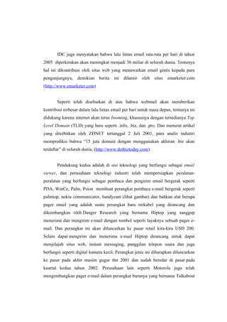 IDC juga menyatakan bahwa lalu lintas email rata-rata per hari di tahun
2005 diperkirakan akan meningkat menjadi 36 miliar di seluruh dunia. Tentunya
hal ini dikontribusi oleh situs web yang menawarkan email gratis kepada para
pengunjungnya,    demikian    berita   ini   dilansir   oleh   situs   emarketer.com
(http://www.emarketer.com)


       Seperti telah disebutkan di atas bahwa webmail akan memberikan
kontribusi terbesar dalam lalu lintas email per hari untuk masa depan, tentunya ini
didukung karena internet akan terus booming, khususnya dengan tersedianya Top
Level Domain (TLD) yang baru seperti .info, .biz, dan .pro. Dan menurut artikel
yang diterbitkan oleh ZDNET tertanggal 2 Juli 2001, para analis industri
memprediksi bahwa “15 juta domain dengan menggunakan akhiran .biz akan
terdaftar” di seluruh dunia, (http://www.dotbiztoday.com).


       Pendukung kedua adalah di sisi teknologi yang berfungsi sebagai email
viewer, dan perusahaan teknologi industri telah mempersiapkan peralatan-
peralatan yang berfungsi sebagai pembaca dan pengirim email bergerak seperti
PDA, WinCe, Palm, Psion membuat perangkat pembaca e-mail bergerak seperti
palmtop, nokia communicator, handycam (lihat gambar) dan bahkan alat berupa
pager email yang adalah suatu perangkat baru nirkabel yang dirancang dan
dikembangkan oleh Danger Research yang bernama Hiptop yang sanggup
menerima dan mengirim e-mail dengan tombol seperti layaknya sebuah pager e-
mail. Dan perangkat ini akan diluncurkan ke pasar retail kira-kira USD 200.
Selain dapat mengirim dan menerima e-mail Hiptop dirancang untuk dapat
menjelajah situs web, instant messaging, panggilan telepon suara dan juga
berfungsi seperti digital kamera kecil. Perangkat jenis ini diharapkan diluncurkan
ke pasar pada akhir musim gugur thn 2001 dan sudah beredar di pasar pada
kuartal kedua tahun 2002. Perusahaan lain seperti Motorola juga telah
mengembangkan pager e-mail dalam perangkat barunya yang bernama Talkabout
 