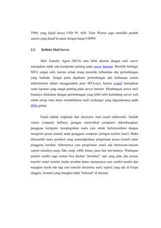 T900, yang dijual hanya USD 99. AOL Time Warner juga memiliki produk
sejenis yang dijual ke pasar dengan harga USD99.


2.2.    Definisi Mail Server


       Mail Transfer Agent (MTA) atau lebih dikenal dengan mail server
merupakan salah satu komponen penting pada server Internet. Memilih berbagai
MTA sangat sulit, karena setiap orang memiliki kebutuhan dan pertimbangan
yang berbeda. Sangat perlu dipahami pertimbangan dan kebiasaan sistem
administrator dalam menggunakan jenis MTA-nya, karena e-mail merupakan
suatu layanan yang sangat penting pada server Internet. Membangun server mail
biasanya dilakukan dengan pertimbangan yang lebih teliti ketimbang server web
sebab setiap situs harus mendaftarkan mail exchanger yang digunakannya pada
DNS global.


       Email adalah singkatan dari electronic mail (surat elektronik). Setelah
sistem computer berbasis jaringan (networked computer) dikembangkan,
pengguna komputer menginginkan suatu cara untuk berkomunikasi dengan
mengirim pesan (email) antar pengguna computer jaringan terebut (user). Maka
disusunlah suatu protokol yang memungkinkan pengiriman pesan (email) antar
pengguna tersebut. Sebenarnya cara pengiriman email ada bermacam-macam
seperti misalnya uucp, fido, smtp, x400, bitnet, janet dan lain-lainnya. Walaupun
penulis sendiri ragu semua bisa disebut "protokol", tapi yang jelas jika proses
transfer email melalui media tersebut diatas mempunyai cara sendiri-sendiri dan
mungkin masih ada lagi cara transfer electronic mail, seperti yang ada di Eropa
(Inggris, Jerman) yang mungkin tidak "terkenal" di internet.
 
