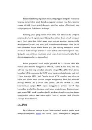 Pada metode lama pengiriman email, para pengguna komputer bisa secara
langsung mengirimkan email kepada pengguna komputer yang lain, tentunya
metode ini tidak bekerja apabila komputer yang lain sedang offline (mati) atau
terdapat gangguan fisik diantara keduanya.


       Sekarang, email yang dikirim belum tentu akan diteruskan ke komputer
penerima (end user), tapi disimpan/dikumpulkan dahulu dalam sebuah komputer
server (host) yang akan online secara terus menerus (continue) dengan media
penyimpanan (storage) yang relatif lebih besar dibanding komputer biasa. Hal ini
bisa diibaratkan dengan sebuah kantor pos, jika sesorang mempunyai alamat
(mailbox), maka dia dapat memeriksa secara berkala jika dia mendapatkan surat.
Komputer yang melayani penerimaan email secara terus-menerus tersebut biasa
disebut dengan mailserver atau mailhost.


       Proses pengiriman email melalui protokol SMTP Pertama sekali kita
menulis email tersebut menggunakan Outlook, Eudora, Kmail, mutt, pine atau
software yang lain yang kemudian kita sebut sebagai MUA (Mail User Agent),
kemudian MUA meneruskan ke SMTP server yang membuka koneksi pada port
25 atau kita sebut MTA (Mail Transfer Agent). MTA kemudian mencari server
tujuan dari alamat email tersebut dengan menggunakan hasil dari pencarian
(lookup) database DNS (Domain Name System). Dari hasil tersebut MTA akan
berkomunikasi dengan MTA tujuan menggunakan protocol SMTP. Dari
komunikasi tersebut bisa ditentukan email tujuan untuk disimpan didalam storage
pada remote MTA untuk kemudian diambil sewaktu-waktu oleh penerima dengan
menggunakan protokol POP3 (Post Office Protocol) ataupun IMAP (Internet
Message Access Protocol).


2.4.3. IMAP

       IMAP (Internet Message Access Protocol) adalah protokol standar untuk
mengakses/mengambil e-mail dari server. IMAP memungkinkan pengguna
 