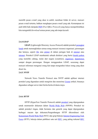 memilih pesan e-mail yang akan ia ambil, membuat folder di server, mencari
pesan e-mail tertentu, bahkan menghapus pesan e-mail yang ada. Kemampuan ini
jauh lebih baik daripada POP (Post Office Protocol) yang hanya memperbolehkan
kita mengambil/download semua pesan yang ada tanpa kecuali.




2.4.4 LDAP
        LDAP (Lightweight Directory Access Protocol) adalah protokol perangkat
lunak untuk memungkinkan semua orang mencari resource organisasi, perorangan
dan lainnya, seperti file atau printer di dalam jaringan baik di internet atau
intranet. Protokol LDAP membentuk sebuah direktori yang berisi hirarki pohon
yang memiliki cabang, mulai dari negara (countries), organisasi, departemen
sampai dengan perorangan. Dengan menggunakan LDAP, seseorang dapat
mencari informasi mengenai orang lain tanpa mengetahui lokasi orang yang akan
dicari itu.
2.4.5. NNTP

        Network News Transfer Protocol atau NNTP adalah aplikasi internet
protokol yang digunakan untuk mengirim dan menerima Usenet artikel, biasanya
digunakan sebagai server dani berita-berita di dunia maya.




2.4.6. HTTP

        HTTP (HyperText Transfer Protocol) adalah protokol yang dipergunakan
untuk mentransfer dokumen dalam World Wide Web (WWW). Protokol ini
adalah protokol ringan, tidak berstatus dan generik yang dapat dipergunakan
berbagai macam tipe dokumen.Pengembangan              HTTP dikoordinasi oleh
Konsorsium World Wide Web (W3C) dan grup bekerja Internet Engineering Task
Force (IETF), bekerja dalam publikasi satu seri RFC, yang paling terkenal RFC
 