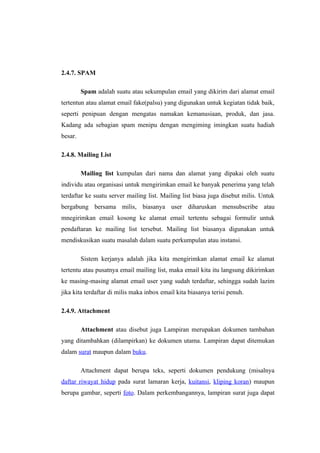 2.4.7. SPAM

         Spam adalah suatu atau sekumpulan email yang dikirim dari alamat email
tertentun atau alamat email fake(palsu) yang digunakan untuk kegiatan tidak baik,
seperti penipuan dengan mengatas namakan kemanusiaan, produk, dan jasa.
Kadang ada sebagian spam menipu dengan mengiming imingkan suatu hadiah
besar.

2.4.8. Mailing List

         Mailing list kumpulan dari nama dan alamat yang dipakai oleh suatu
individu atau organisasi untuk mengirimkan email ke banyak penerima yang telah
terdaftar ke suatu server mailing list. Mailing list biasa juga disebut milis. Untuk
bergabung bersama milis, biasanya user diharuskan mensubscribe atau
mnegirimkan email kosong ke alamat email tertentu sebagai formulir untuk
pendaftaran ke mailing list tersebut. Mailing list biasanya digunakan untuk
mendiskusikan suatu masalah dalam suatu perkumpulan atau instansi.

         Sistem kerjanya adalah jika kita mengirimkan alamat email ke alamat
tertentu atau pusatnya email mailing list, maka email kita itu langsung dikirimkan
ke masing-masing alamat email user yang sudah terdaftar, sehingga sudah lazim
jika kita terdaftar di milis maka inbox email kita biasanya terisi penuh.

2.4.9. Attachment

         Attachment atau disebut juga Lampiran merupakan dokumen tambahan
yang ditambahkan (dilampirkan) ke dokumen utama. Lampiran dapat ditemukan
dalam surat maupun dalam buku.

         Attachment dapat berupa teks, seperti dokumen pendukung (misalnya
daftar riwayat hidup pada surat lamaran kerja, kuitansi, kliping koran) maupun
berupa gambar, seperti foto. Dalam perkembangannya, lampiran surat juga dapat
 