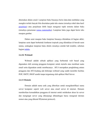 ditemukan dalam email. Lampiran buku biasanya berisi data-data tambahan yang
mungkin terlalu banyak bila disertakan pada teks utama (misalnya tabel data hasil
penelitian) atau penjelasan lebih lanjut mengenai topik tertentu dalam buku
(misalnya penurunan rumus matematika). Lampiran buku juga dapat berisi teks
maupun gambar.

       Dalam surat maupun buku lampiran biasanya diletakkan di bagian akhir;
lampiran surat dapat berbentuk lembaran terpisah yang diletakkan di bawah surat
utama, sedangkan lampiran buku ditulis misalnya setelah bab terakhir, sebelum
bagian indeks.

2.4.10. Webmail

       Webmail adalah sebuah aplikasi yang berbentuk web based yang
digunakan oleh seorang pengguna komputer untuk menulis atau membuat suatu
email serta digunakan untuk membacanya . MUA merupakan penghubung antara
pengguna dan MTA.kadang ada beberapa webmail yang sudah memiliki fasilitas
POP, SMTP, IMAP sendiri tanpa tergantung oleh aplikasi Mail Server.

2.4.11 Domain

       Domain adalah nama unik yang diberikan untuk mengidentifikasi nama
server komputer seperti web server atau email server di internet. Domain
memberikan kemudahkan pengguna di internet untuk melakukan akses ke server
dan mengingat server yang dikunjungi dibandingan harus mengenal deretan
nomor atau yang dikenal IP(internet protocol).
 