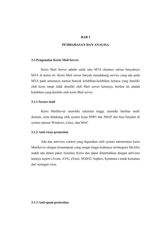 BAB 3

                       PEMBAHASAN DAN ANALISA



3.1.Pengenalan Kerio Mail Server

       Kerio Mail Server adalah salah satu MTA diantara sekian banyaknya
MTA di dunia ini. Kerio Mail server banyak mendukung service yang ada pada
MTA pada umumnya namun banyak kelebihan-kelebihan lainnya yang dimiliki
oleh kerio tetapi tidak dimiliki oleh Mail server lainnnya, berikut ini adalah
kelebihan yang dimiliki oleh kerio Mail server.

3.1.1 Secure mail

       Kerio MailServer memiliki sekuritas tinggi, memilki fasilitas multi
domain, serta didukung oleh system kerja POP3 dan IMAP dan bisa berjalan di
system operasi Windows, Linux, dan MAC

3.1.2 Anti-virus protection

       Ada dua antivirus control yang digunakan oleh system administrasi kerio
MailServer dengan kemampuan yang sangat tinggi keduanya terintegrasi McAfee
sudah ada dalam paket installasi Kerio dan dapat ditambahkan dengan antivirus
lainnya seperti (Avast, AVG, eTrust, NOD32, Sophos, Symantec) untuk kemanan
dari serangan virus.




3.1.3 Anti-spam protection
 