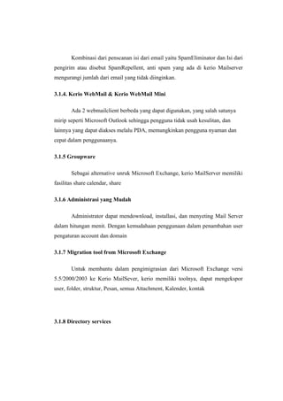 Kombinasi dari penscanan isi dari email yaitu SpamEliminator dan Isi dari
pengirim atau disebut SpamRepellent, anti spam yang ada di kerio Mailserver
mengurangi jumlah dari email yang tidak diinginkan.

3.1.4. Kerio WebMail & Kerio WebMail Mini

       Ada 2 webmailclient berbeda yang dapat digunakan, yang salah satunya
mirip seperti Microsoft Outlook sehingga pengguna tidak usah kesulitan, dan
lainnya yang dapat diakses melalu PDA, memungkinkan pengguna nyaman dan
cepat dalam penggunaanya.

3.1.5 Groupware

       Sebagai alternative unruk Microsoft Exchange, kerio MailServer memiliki
fasilitas share calendar, share

3.1.6 Administrasi yang Mudah

       Administrator dapat mendownload, installasi, dan menyeting Mail Server
dalam hitungan menit. Dengan kemudahaan penggunaan dalam penambahan user
pengaturan account dan domain

3.1.7 Migration tool from Microsoft Exchange

       Untuk membantu dalam pengimigrasian dari Microsoft Exchange versi
5.5/2000/2003 ke Kerio MailSever, kerio memiliki toolnya, dapat mengekspor
user, folder, struktur, Pesan, semua Attachment, Kalender, kontak




3.1.8 Directory services
 