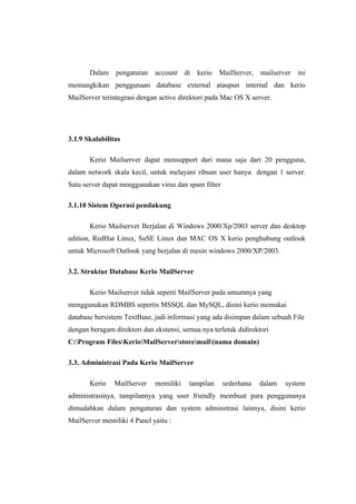 Dalam pengaturan      account di kerio       MailServer,   mailserver   ini
memungkikan penggunaan database external ataupun internal dan kerio
MailServer terintegrasi dengan active direktori pada Mac OS X server.




3.1.9 Skalabilitas

       Kerio Mailserver dapat mensupport dari mana saja dari 20 pengguna,
dalam network skala kecil, untuk melayani ribuan user hanya dengan 1 server.
Satu server dapat menggunakan virus dan spam filter

3.1.10 Sistem Operasi pendukung

       Kerio Mailserver Berjalan di Windows 2000/Xp/2003 server dan desktop
edition, RedHat Linux, SuSE Linux dan MAC OS X kerio penghubung outlook
untuk Microsoft Outlook yang berjalan di mesin windows 2000/XP/2003.

3.2. Struktur Database Kerio MailServer

       Kerio Mailserver tidak seperti MailServer pada umumnya yang
menggunakan RDMBS sepertis MSSQL dan MySQL, disini kerio memakai
database bersistem TextBase, jadi informasi yang ada disimpan dalam sebuah File
dengan beragam direktori dan ekstensi, semua nya terletak didirektori
C:Program FilesKerioMailServerstoremail(nama domain)

3.3. Administrasi Pada Kerio MailServer

       Kerio   MailServer    memiliki    tampilan     sederhana   dalam   system
administrasinya, tampilannya yang user friendly membuat para penggunanya
dimudahkan dalam pengaturan dan system adminstrasi lainnya, disini kerio
MailServer memiliki 4 Panel yaitu :
 