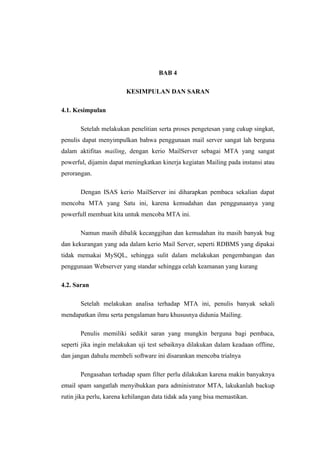BAB 4

                         KESIMPULAN DAN SARAN

4.1. Kesimpulan

       Setelah melakukan penelitian serta proses pengetesan yang cukup singkat,
penulis dapat menyimpulkan bahwa penggunaan mail server sangat lah berguna
dalam aktifitas mailing, dengan kerio MailServer sebagai MTA yang sangat
powerful, dijamin dapat meningkatkan kinerja kegiatan Mailing pada instansi atau
perorangan.

       Dengan ISAS kerio MailServer ini diharapkan pembaca sekalian dapat
mencoba MTA yang Satu ini, karena kemudahan dan penggunaanya yang
powerfull membuat kita untuk mencoba MTA ini.

       Namun masih dibalik kecanggihan dan kemudahan itu masih banyak bug
dan kekurangan yang ada dalam kerio Mail Server, seperti RDBMS yang dipakai
tidak memakai MySQL, sehingga sulit dalam melakukan pengembangan dan
penggunaan Webserver yang standar sehingga celah keamanan yang kurang

4.2. Saran

       Setelah melakukan analisa terhadap MTA ini, penulis banyak sekali
mendapatkan ilmu serta pengalaman baru khususnya didunia Mailing.

       Penulis memiliki sedikit saran yang mungkin berguna bagi pembaca,
seperti jika ingin melakukan uji test sebaiknya dilakukan dalam keadaan offline,
dan jangan dahulu membeli software ini disarankan mencoba trialnya

       Pengasahan terhadap spam filter perlu dilakukan karena makin banyaknya
email spam sangatlah menyibukkan para administrator MTA, lakukanlah backup
rutin jika perlu, karena kehilangan data tidak ada yang bisa memastikan.
 