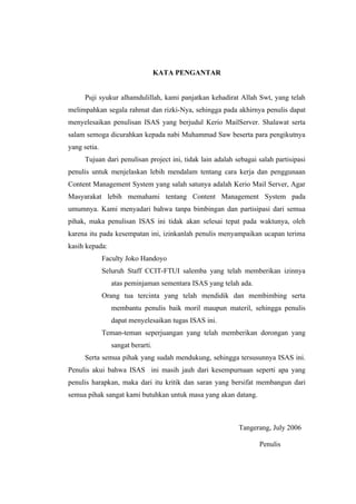 KATA PENGANTAR


      Puji syukur alhamdulillah, kami panjatkan kehadirat Allah Swt, yang telah
melimpahkan segala rahmat dan rizki-Nya, sehingga pada akhirnya penulis dapat
menyelesaikan penulisan ISAS yang berjudul Kerio MailServer. Shalawat serta
salam semoga dicurahkan kepada nabi Muhammad Saw beserta para pengikutnya
yang setia.
      Tujuan dari penulisan project ini, tidak lain adalah sebagai salah partisipasi
penulis untuk menjelaskan lebih mendalam tentang cara kerja dan penggunaan
Content Management System yang salah satunya adalah Kerio Mail Server, Agar
Masyarakat lebih memahami tentang Content Management System pada
umumnya. Kami menyadari bahwa tanpa bimbingan dan partisipasi dari semua
pihak, maka penulisan ISAS ini tidak akan selesai tepat pada waktunya, oleh
karena itu pada kesempatan ini, izinkanlah penulis menyampaikan ucapan terima
kasih kepada:
              Faculty Joko Handoyo
              Seluruh Staff CCIT-FTUI salemba yang telah memberikan izinnya
                atas peminjaman sementara ISAS yang telah ada.
              Orang tua tercinta yang telah mendidik dan membimbing serta
                membantu penulis baik moril maupun materil, sehingga penulis
                dapat menyelesaikan tugas ISAS ini.
              Teman-teman seperjuangan yang telah memberikan dorongan yang
                sangat berarti.
      Serta semua pihak yang sudah mendukung, sehingga tersusunnya ISAS ini.
Penulis akui bahwa ISAS ini masih jauh dari kesempurnaan seperti apa yang
penulis harapkan, maka dari itu kritik dan saran yang bersifat membangun dari
semua pihak sangat kami butuhkan untuk masa yang akan datang.



                                                            Tangerang, July 2006

                                                                   Penulis
 