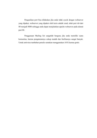 Pengunikan port bisa dilakukan jika anda tidak cocok dengan webserver
yang dipakai, webserver yang dipakai oleh kerio adalah zend, ubah port tsb dari
80 menjadi 8080 sehingga anda dapat menjalankan apache webserver pada alamat
port 80.

       Penggunaan Mailing list sangatlah berguna jika anda memiliki suatu
komunitas, karena pengaturannya cukup mudah dan fasilitasnya sangat banyak.
Untuk antivirus tambahan penulis sarankan menggunakan AVG karena gratis
 
