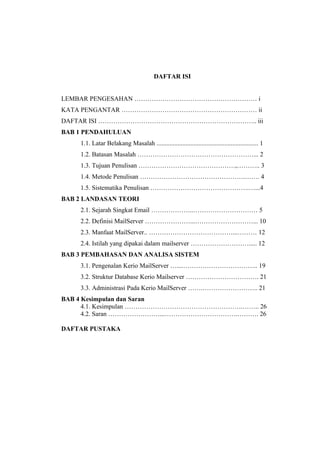 DAFTAR ISI


LEMBAR PENGESAHAN ………………………………………………… i
KATA PENGANTAR ……………………………………………………… ii
DAFTAR ISI ……………………………………………………………….. iii
BAB 1 PENDAHULUAN
    1.1. Latar Belakang Masalah ............................................................... 1
    1.2. Batasan Masalah ………………………………………………... 2
    1.3. Tujuan Penulisan ………………………………………,……….. 3
    1.4. Metode Penulisan ………………………………………….……. 4
    1.5. Sistematika Penulisan ……………………………………….…...4
BAB 2 LANDASAN TEORI
    2.1. Sejarah Singkat Email ………………..………………………… 5
    2.2. Definisi MailServer …………………...………………………... 10
    2.3. Manfaat MailServer.. …………………………………...……… 12
    2.4. Istilah yang dipakai dalam mailserver ………………………..... 12
BAB 3 PEMBAHASAN DAN ANALISA SISTEM
    3.1. Pengenalan Kerio MailServer …....…………………………….. 19
    3.2. Struktur Database Kerio Mailserver ……………………………. 21
    3.3. Administrasi Pada Kerio MailServer …….…………………….. 21
BAB 4 Kesimpulan dan Saran
      4.1. Kesimpulan ……………………………………………….…….. 26
      4.2. Saran ……………………...…………………………….………. 26

DAFTAR PUSTAKA
 