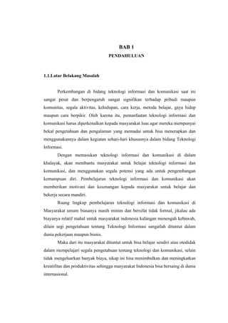 BAB 1
                                   PENDAHULUAN



1.1.Latar Belakang Masalah


       Perkembangan di bidang teknologi informasi dan komunikasi saat ini
sangat pesat dan berpengaruh sangat signifikan terhadap pribadi maupun
komunitas, segala aktivitas, kehidupan, cara kerja, metoda belajar, gaya hidup
maupun cara berpikir. Oleh karena itu, pemanfaatan teknologi informasi dan
komunikasi harus diperkenalkan kepada masyarakat luas agar mereka mempunyai
bekal pengetahuan dan pengalaman yang memadai untuk bisa menerapkan dan
menggunakannya dalam kegiatan sehari-hari khususnya dalam bidang Teknologi
Informasi.
       Dengan memasukan teknologi informasi dan komunikasi di dalam
khalayak, akan membantu masyarakat untuk belajar teknologi informasi dan
komunikasi, dan menggunakan segala potensi yang ada untuk pengembangan
kemampuan diri. Pembelajaran teknologi informasi dan komunikasi akan
memberikan motivasi dan kesenangan kepada masyarakat untuk belajar dan
bekerja secara mandiri.
       Ruang lingkup pembelajaran teknologi informasi dan komunikasi di
Masyarakat umum biasanya masih minim dan bersifat tidak formal, jikalau ada
biayanya relatif mahal untuk masyarakat indonesia kalangan menengah kebawah,
dilain segi pengetahuan tentang Teknologi Informasi sangatlah dituntut dalam
dunia pekerjaan maupun bisnis.
       Maka dari itu masyarakat dituntut untuk bisa belajar sendiri atau otodidak
dalam mempelajari segala pengetahuan tentang teknologi dan komunikasi, selain
tidak mengeluarkan banyak biaya, sikap ini bisa menimbulkan dan meningkatkan
kreatifitas dan produktivitas sehingga masyarakat Indonesia bisa bersaing di dunia
internasional.
 
