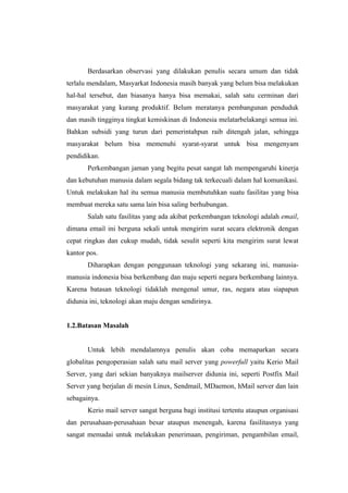 Berdasarkan observasi yang dilakukan penulis secara umum dan tidak
terlalu mendalam, Masyarkat Indonesia masih banyak yang belum bisa melakukan
hal-hal tersebut, dan biasanya hanya bisa memakai, salah satu cerminan dari
masyarakat yang kurang produktif. Belum meratanya pembangunan penduduk
dan masih tingginya tingkat kemiskinan di Indonesia melatarbelakangi semua ini.
Bahkan subsidi yang turun dari pemerintahpun raib ditengah jalan, sehingga
masyarakat belum bisa memenuhi syarat-syarat untuk bisa mengenyam
pendidikan.
       Perkembangan jaman yang begitu pesat sangat lah mempengaruhi kinerja
dan kebutuhan manusia dalam segala bidang tak terkecuali dalam hal komunikasi.
Untuk melakukan hal itu semua manusia membutuhkan suatu fasilitas yang bisa
membuat mereka satu sama lain bisa saling berhubungan.
       Salah satu fasilitas yang ada akibat perkembangan teknologi adalah email,
dimana email ini berguna sekali untuk mengirim surat secara elektronik dengan
cepat ringkas dan cukup mudah, tidak sesulit seperti kita mengirim surat lewat
kantor pos.
       Diharapkan dengan penggunaan teknologi yang sekarang ini, manusia-
manusia indonesia bisa berkembang dan maju seperti negara berkembang lainnya.
Karena batasan teknologi tidaklah mengenal umur, ras, negara atau siapapun
didunia ini, teknologi akan maju dengan sendirinya.


1.2.Batasan Masalah


       Untuk lebih mendalamnya penulis akan coba memaparkan secara
globalitas pengoperasian salah satu mail server yang powerfull yaitu Kerio Mail
Server, yang dari sekian banyaknya mailserver didunia ini, seperti Postfix Mail
Server yang berjalan di mesin Linux, Sendmail, MDaemon, hMail server dan lain
sebagainya.
       Kerio mail server sangat berguna bagi institusi tertentu ataupun organisasi
dan perusahaan-perusahaan besar ataupun menengah, karena fasilitasnya yang
sangat memadai untuk melakukan penerimaan, pengiriman, pengambilan email,
 