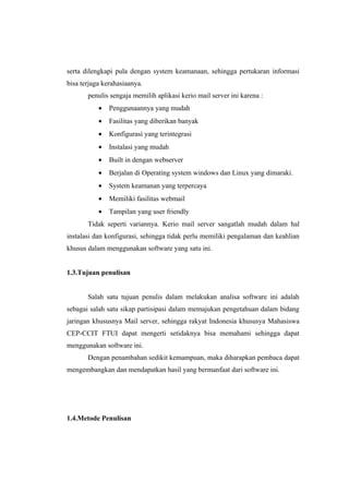 serta dilengkapi pula dengan system keamanaan, sehingga pertukaran informasi
bisa terjaga kerahasiaanya.
       penulis sengaja memilih aplikasi kerio mail server ini karena :
           •   Penggunaannya yang mudah
           •   Fasilitas yang diberikan banyak
           •   Konfigurasi yang terintegrasi
           •   Instalasi yang mudah
           •   Built in dengan webserver
           •   Berjalan di Operating system windows dan Linux yang dimaraki.
           •   System keamanan yang terpercaya
           •   Memiliki fasilitas webmail
           •   Tampilan yang user friendly
       Tidak seperti variannya. Kerio mail server sangatlah mudah dalam hal
instalasi dan konfigurasi, sehingga tidak perlu memiliki pengalaman dan keahlian
khusus dalam menggunakan software yang satu ini.


1.3.Tujuan penulisan


       Salah satu tujuan penulis dalam melakukan analisa software ini adalah
sebagai salah satu sikap partisipasi dalam memajukan pengetahuan dalam bidang
jaringan khususnya Mail server, sehingga rakyat Indonesia khususya Mahasiswa
CEP-CCIT FTUI dapat mengerti setidaknya bisa memahami sehingga dapat
menggunakan software ini.
       Dengan penambahan sedikit kemampuan, maka diharapkan pembaca dapat
mengembangkan dan mendapatkan hasil yang bermanfaat dari software ini.




1.4.Metode Penulisan
 