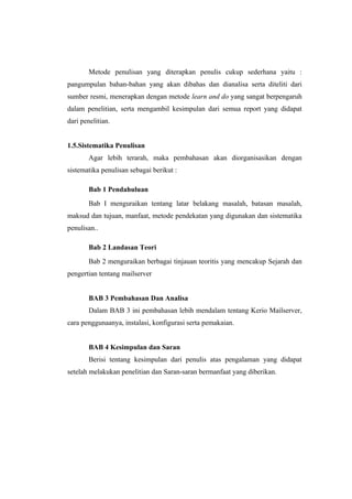 Metode penulisan yang diterapkan penulis cukup sederhana yaitu :
pangumpulan bahan-bahan yang akan dibahas dan dianalisa serta diteliti dari
sumber resmi, menerapkan dengan metode learn and do yang sangat berpengaruh
dalam penelitian, serta mengambil kesimpulan dari semua report yang didapat
dari penelitian.


1.5.Sistematika Penulisan
        Agar lebih terarah, maka pembahasan akan diorganisasikan dengan
sistematika penulisan sebagai berikut :

        Bab 1 Pendahuluan
        Bab I menguraikan tentang latar belakang masalah, batasan masalah,
maksud dan tujuan, manfaat, metode pendekatan yang digunakan dan sistematika
penulisan..

        Bab 2 Landasan Teori
        Bab 2 menguraikan berbagai tinjauan teoritis yang mencakup Sejarah dan
pengertian tentang mailserver


        BAB 3 Pembahasan Dan Analisa
        Dalam BAB 3 ini pembahasan lebih mendalam tentang Kerio Mailserver,
cara penggunaanya, instalasi, konfigurasi serta pemakaian.


        BAB 4 Kesimpulan dan Saran
        Berisi tentang kesimpulan dari penulis atas pengalaman yang didapat
setelah melakukan penelitian dan Saran-saran bermanfaat yang diberikan.
 