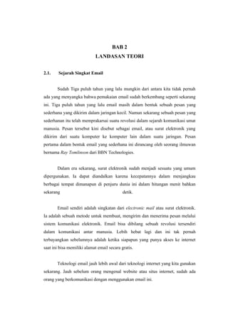 BAB 2
                            LANDASAN TEORI


2.1.    Sejarah Singkat Email


       Sudah Tiga puluh tahun yang lalu mungkin dari antara kita tidak pernah
ada yang menyangka bahwa pemakaian email sudah berkembang seperti sekarang
ini. Tiga puluh tahun yang lalu email masih dalam bentuk sebuah pesan yang
sederhana yang dikirim dalam jaringan kecil. Namun sekarang sebuah pesan yang
sederhanan itu telah memprakarsai suatu revolusi dalam sejarah komunikasi umat
manusia. Pesan tersebut kini disebut sebagai email, atau surat elektronik yang
dikirim dari suatu komputer ke komputer lain dalam suatu jaringan. Pesan
pertama dalam bentuk email yang sederhana ini dirancang oleh seorang ilmuwan
bernama Ray Tomlinson dari BBN Technologies.


       Dalam era sekarang, surat elektronik sudah menjadi sesuatu yang umum
dipergunakan. Ia dapat diandalkan karena kecepatannya dalam menjangkau
berbagai tempat dimanapun di penjuru dunia ini dalam hitungan menit bahkan
sekarang                                    detik.


       Email sendiri adalah singkatan dari electronic mail atau surat elektronik.
Ia adalah sebuah metode untuk membuat, mengirim dan menerima pesan melalui
sistem komunikasi elektronik. Email bisa dibilang sebuah revolusi tersendiri
dalam komunikasi antar manusia. Lebih hebat lagi dan ini tak pernah
terbayangkan sebelumnya adalah ketika siapapun yang punya akses ke internet
saat ini bisa memiliki alamat email secara gratis.


       Teknologi email jauh lebih awal dari teknologi internet yang kita gunakan
sekarang. Jauh sebelum orang mengenal website atau situs internet, sudah ada
orang yang berkomunikasi dengan menggunakan email ini.
 