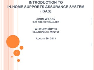 INTRODUCTION TO
IN-HOME SUPPORTS ASSURANCE SYSTEM
(ISAS)
JOHN WILSON
ISAS PROJECT MANAGER
WHITNEY MOYER
HEALTH POLICY ANALYST
AUGUST 20, 2013
8/21/2013ISAS
1
 