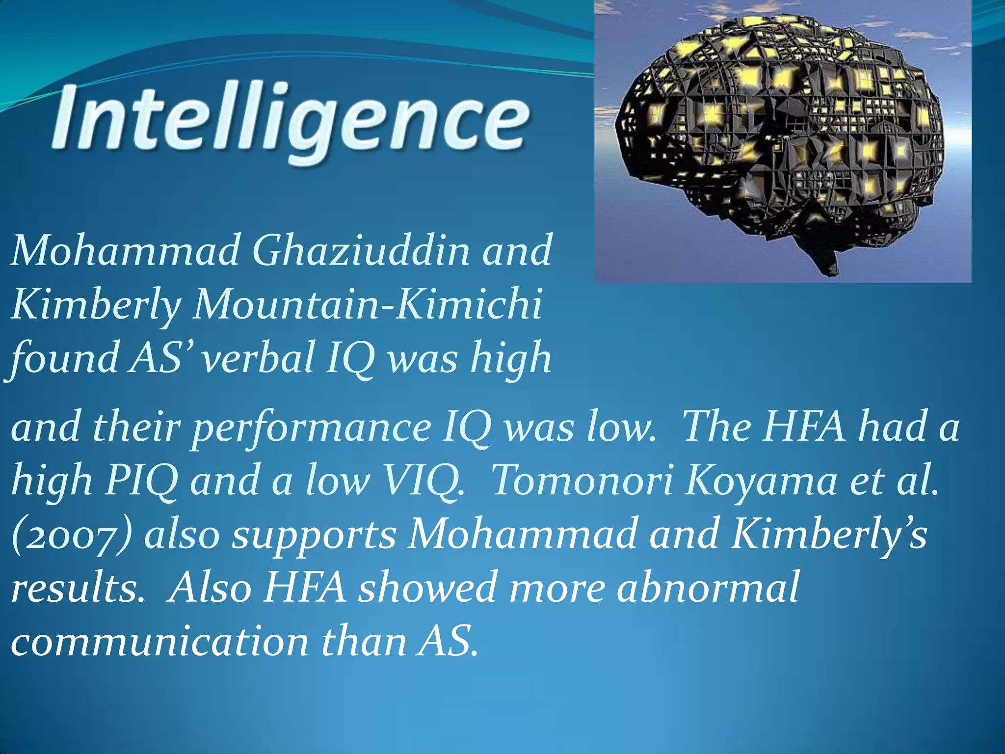 IntelligenceMohammad Ghaziuddin and Kimberly Mountain-Kimichi found AS’ verbal IQ was highand their performance IQ was low.  The HFA had a high PIQ and a low VIQ.  Tomonori Koyama et al. (2007) also supports Mohammad and Kimberly’s results.  Also HFA showed more abnormal communication than AS.    