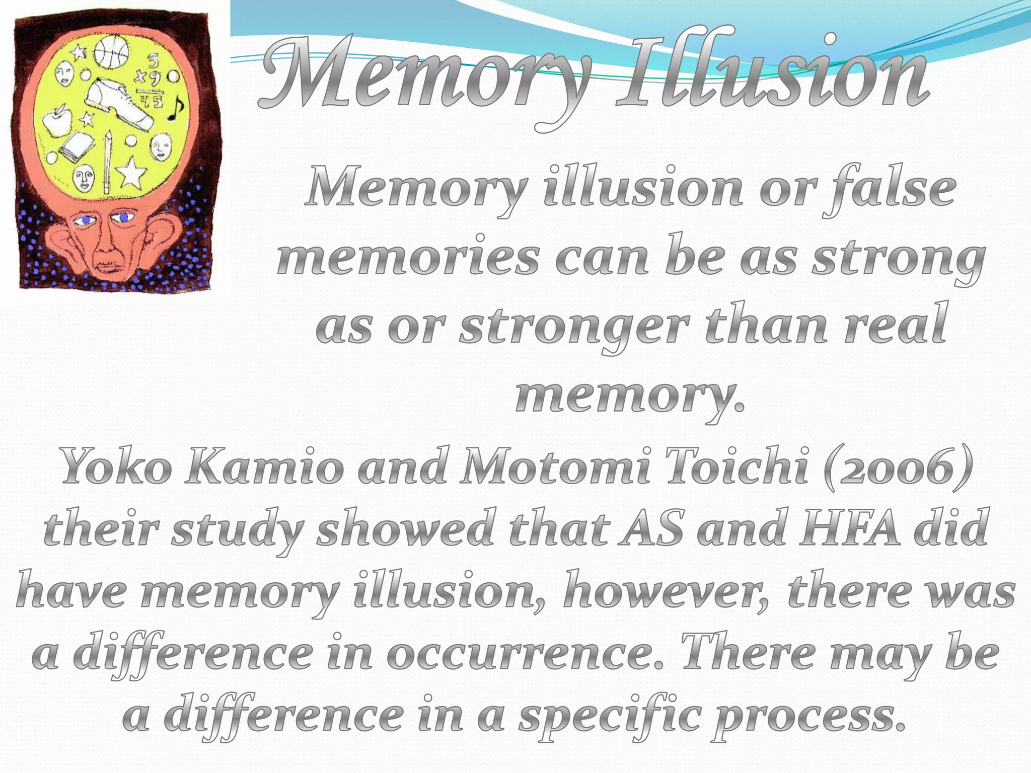 MemoryIllusionMemory illusion or false memories can be as strong as or stronger than real memory.Yoko Kamio and MotomiToichi (2006) their study showed that AS and HFA did have memory illusion, however, there was a difference in occurrence. There may be a difference in a specific process.
