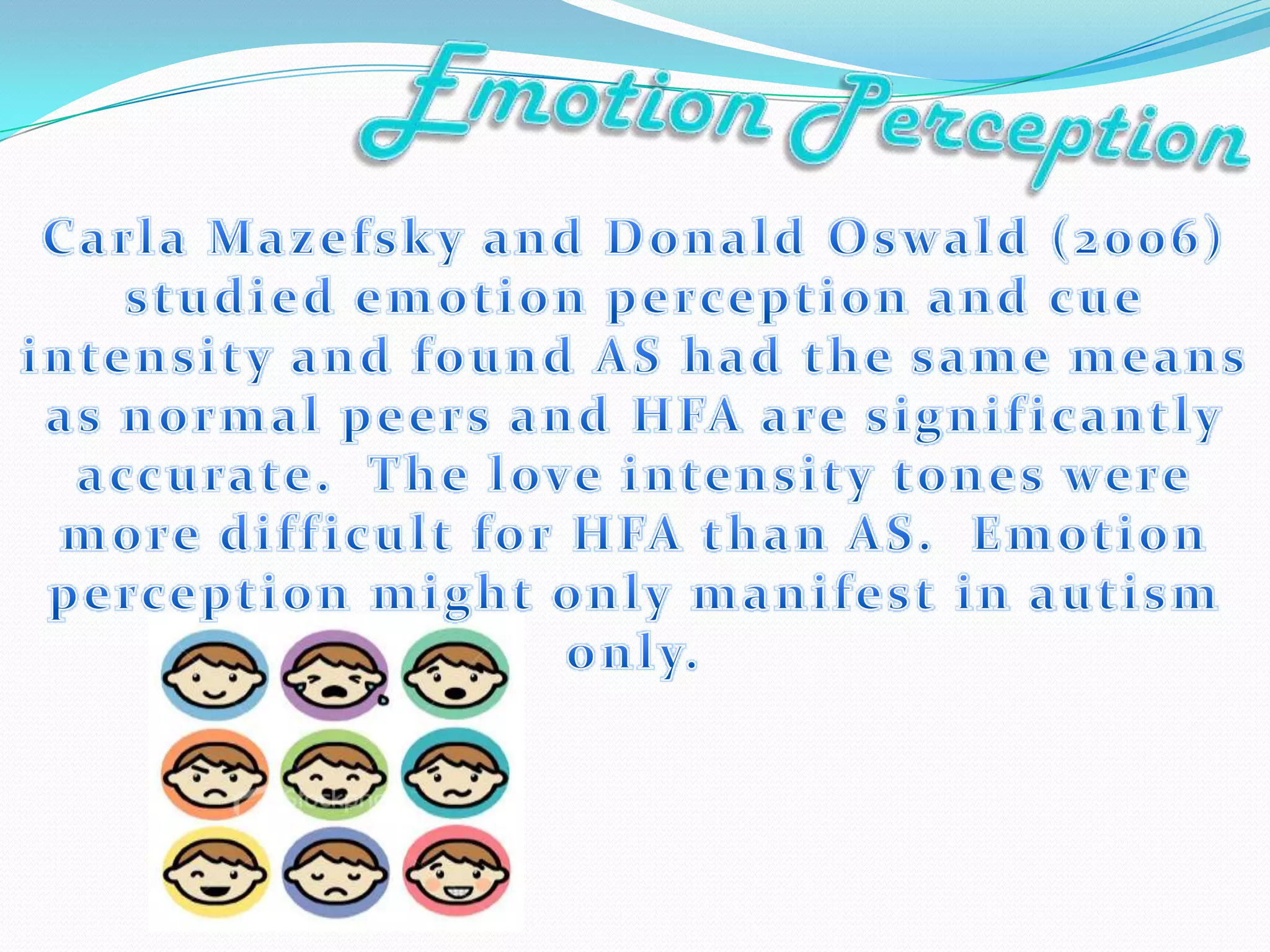 EmotionPerceptionCarla Mazefsky and Donald Oswald (2006)  studied emotion perception and cue intensity and found AS had the same means as normal peers and HFA are significantly accurate.  The love intensity tones were more difficult for HFA than AS.  Emotion perception might only manifest in autism only.