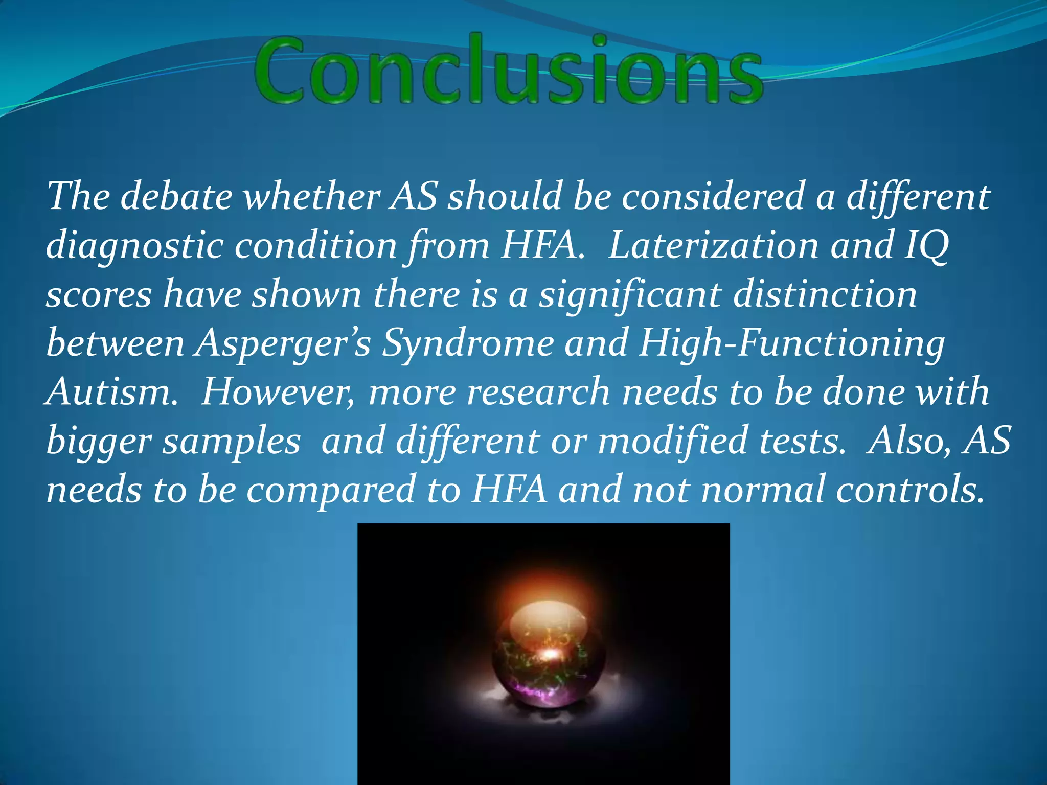 ConclusionsThe debate whether AS should be considered a different diagnostic condition from HFA.  Laterization and IQ scores have shown there is a significant distinction between Asperger’s Syndrome and High-Functioning Autism.  However, more research needs to be done with bigger samples  and different or modified tests.  Also, AS needs to be compared to HFA and not normal controls.   