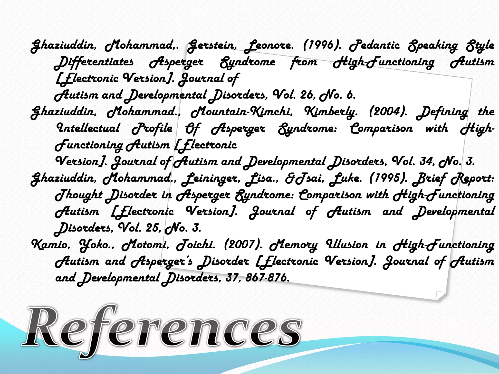 Ghaziuddin, Mohammad,. Gerstein, Leonore. (1996). Pedantic Speaking Style 	Differentiates Asperger Syndrome from High-Functioning Autism 	[Electronic Version]. Journal of       Autism and Developmental Disorders, Vol. 26, No. 6.Ghaziuddin, Mohammad., Mountain-Kimchi, Kimberly. (2004). Defining the 	IntellectualProfile Of Asperger Syndrome: Comparison with High-	Functioning Autism [Electronic       Version]. Journal of Autism and Developmental Disorders, Vol. 34, No. 3.Ghaziuddin, Mohammad., Leininger, Lisa., &Tsai, Luke. (1995). Brief Report: 	Thought Disorder in Asperger Syndrome: Comparison with High-Functioning 	Autism [Electronic Version]. Journal of Autism and Developmental 	Disorders, Vol. 25, No. 3.Kamio, Yoko., Motomi, Toichi. (2007). Memory Illusion in High-Functioning 	Autism andAsperger’s Disorder [Electronic Version]. Journal of Autism 	and Developmental Disorders, 37, 867-876.References