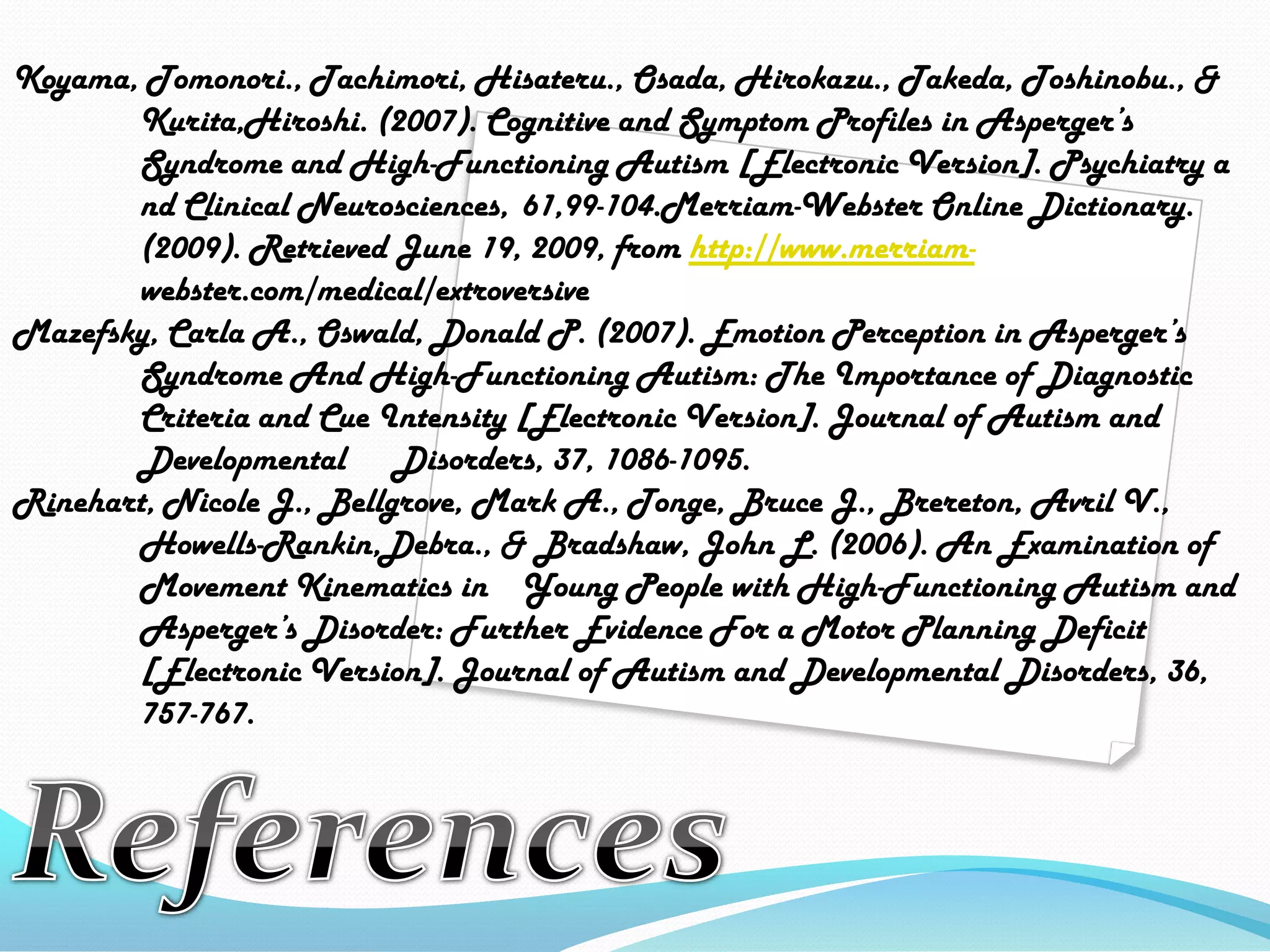 Koyama, Tomonori., Tachimori, Hisateru., Osada, Hirokazu., Takeda, Toshinobu., & Kurita,Hiroshi. (2007). Cognitive and Symptom Profiles in Asperger’s 	Syndrome and High-Functioning Autism [Electronic Version]. Psychiatry a	ndClinical Neurosciences, 	61,99-104.Merriam-Webster Online Dictionary. 	(2009). Retrieved June 19, 2009, from http://www.merriam-webster.com/medical/extroversiveMazefsky, Carla A., Oswald, Donald P. (2007). Emotion Perception in Asperger’s 	Syndrome And High-Functioning Autism: The Importance of Diagnostic 	Criteria and Cue Intensity [Electronic Version]. Journal of Autism and 	Developmental 	Disorders, 37, 1086-1095.Rinehart, Nicole J., Bellgrove, Mark A., Tonge, Bruce J., Brereton, Avril V., 	Howells-Rankin,Debra., & Bradshaw, John L. (2006). An Examination of 	Movement Kinematics in 	Young People with High-Functioning Autism and 	Asperger’s Disorder: Further Evidence For a Motor Planning Deficit 	[Electronic Version]. Journal of Autism and Developmental Disorders, 36, 	757-767.References