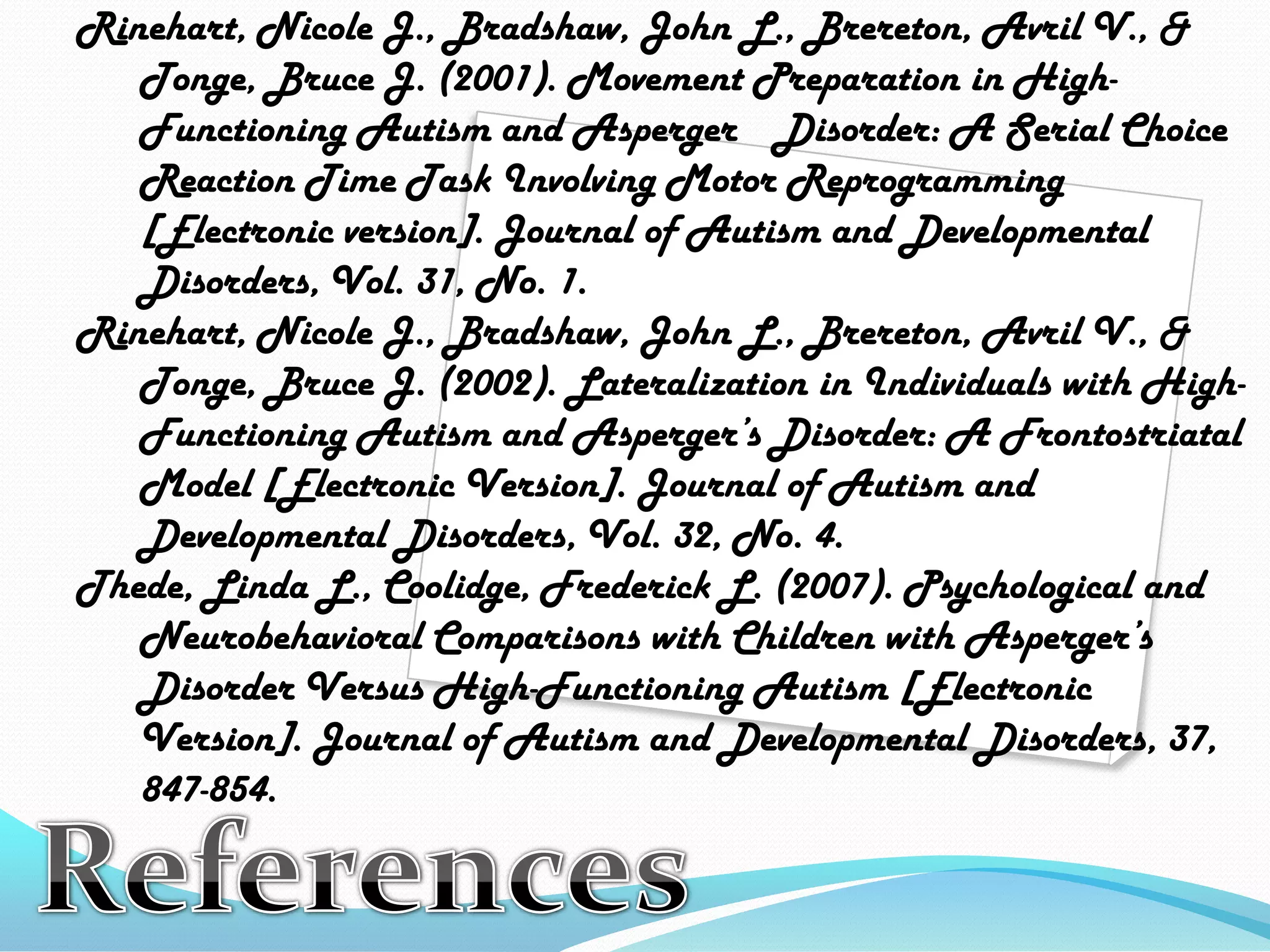Rinehart, Nicole J., Bradshaw, John L., Brereton, Avril V., & 	Tonge, Bruce J. (2001). MovementPreparation in High-	Functioning Autism and Asperger 	Disorder: A Serial Choice 	Reaction Time Task Involving MotorReprogramming 	[Electronic version]. Journal ofAutism and Developmental 	Disorders, Vol. 31, No. 1.Rinehart, Nicole J., Bradshaw, John L., Brereton, Avril V., & 	Tonge, Bruce J. (2002).Lateralization in Individuals with High-	Functioning Autism and Asperger’s Disorder:A Frontostriatal 	Model [Electronic Version]. Journal of Autism and 	Developmental Disorders, Vol. 32, No. 4.Thede, Linda L., Coolidge, Frederick L. (2007). Psychological and 	Neurobehavioral Comparisons with Children with Asperger’s 	Disorder Versus High-Functioning Autism[Electronic 	Version]. Journal of Autism and Developmental Disorders, 37, 	847-854.References