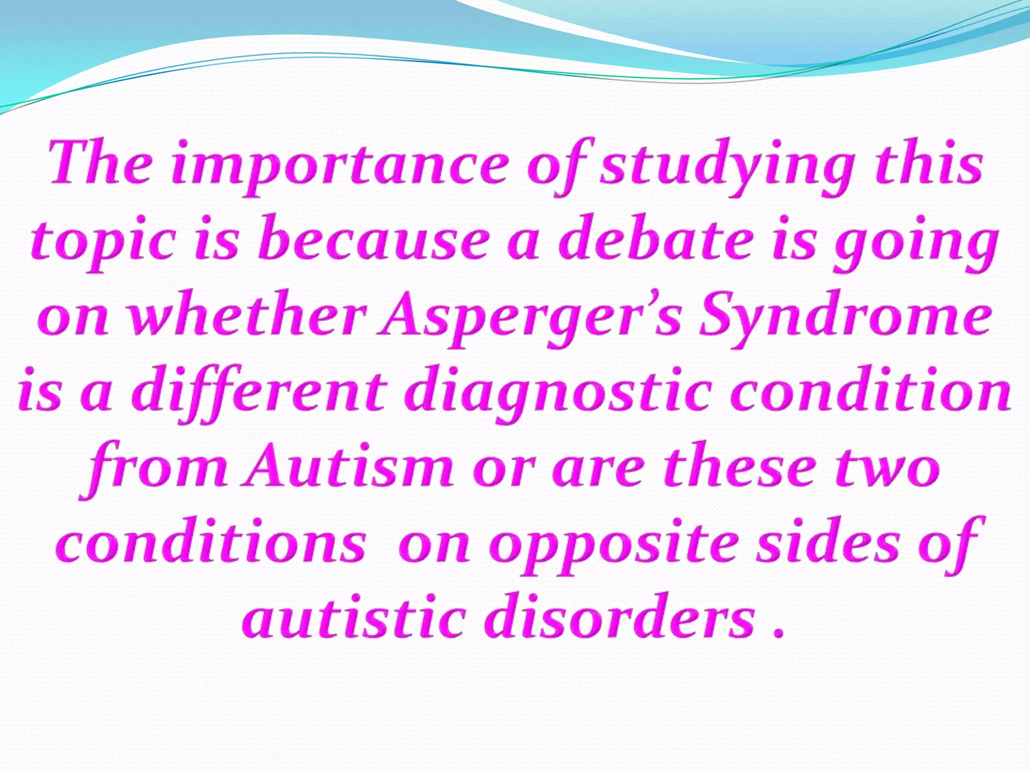The importance of studying this topic is because a debate is going on whether Asperger’s Syndrome is a different diagnostic condition from Autism or are these two conditions  on opposite sides of autistic disorders .