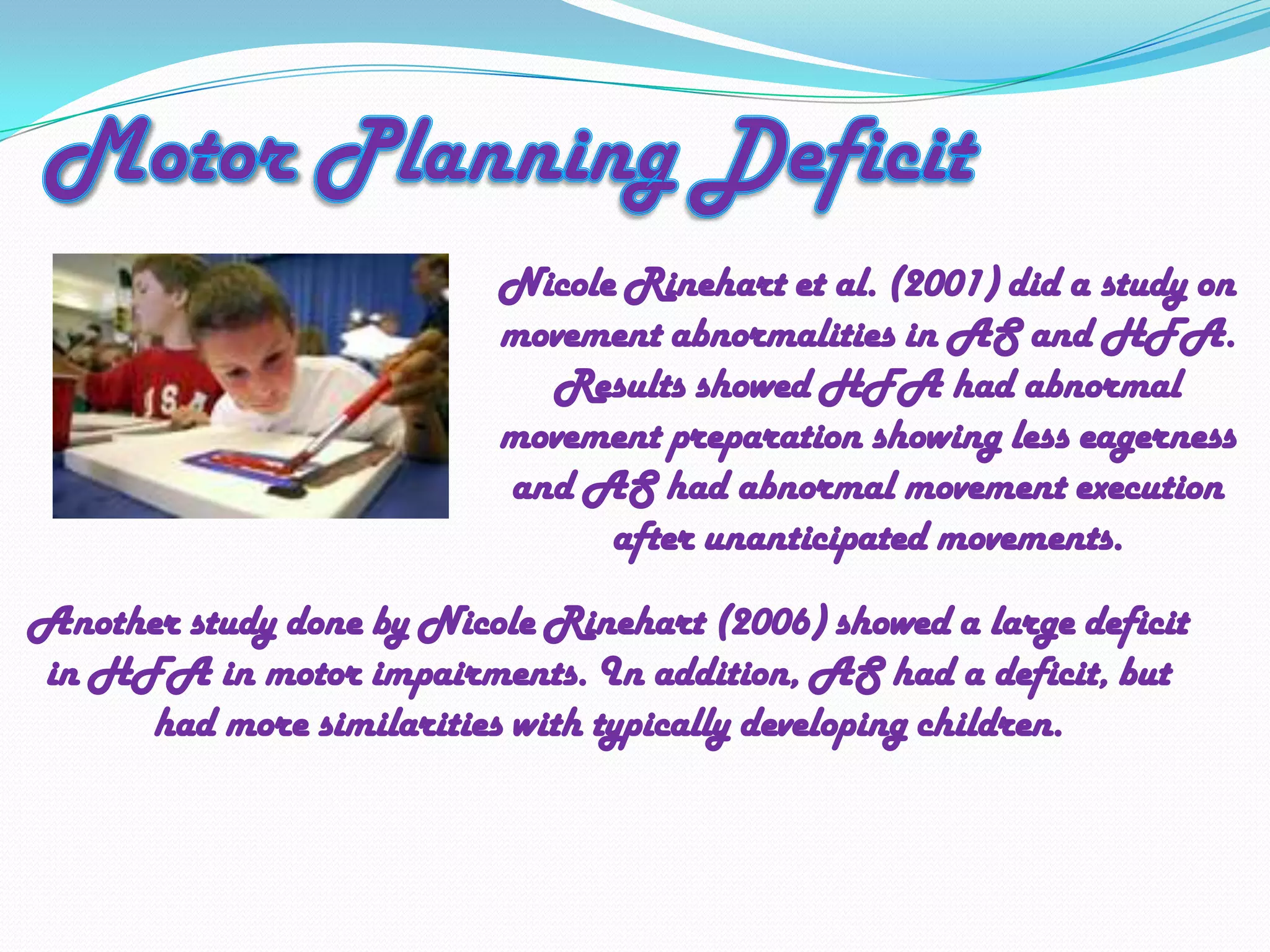 Motor Planning DeficitNicole Rinehart et al. (2001) did a study on movement abnormalities in AS and HFA.  Results showed HFA had abnormal movement preparation showing less eagerness and AS had abnormal movement execution after unanticipated movements. Another study done by Nicole Rinehart (2006) showed a large deficit in HFA in motor impairments. In addition, AS had a deficit, but had more similarities with typically developing children. 
