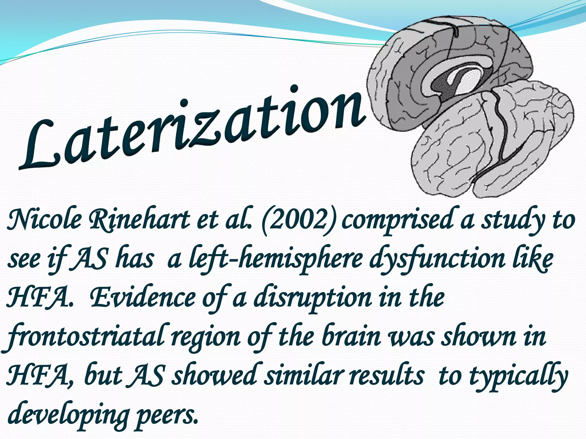LaterizationNicole Rinehart et al. (2002) comprised a study to see if AS has  a left-hemisphere dysfunction like HFA.  Evidence of a disruption in the frontostriatal region of the brain was shown in HFA, but AS showed similar results  to typically developing peers.
