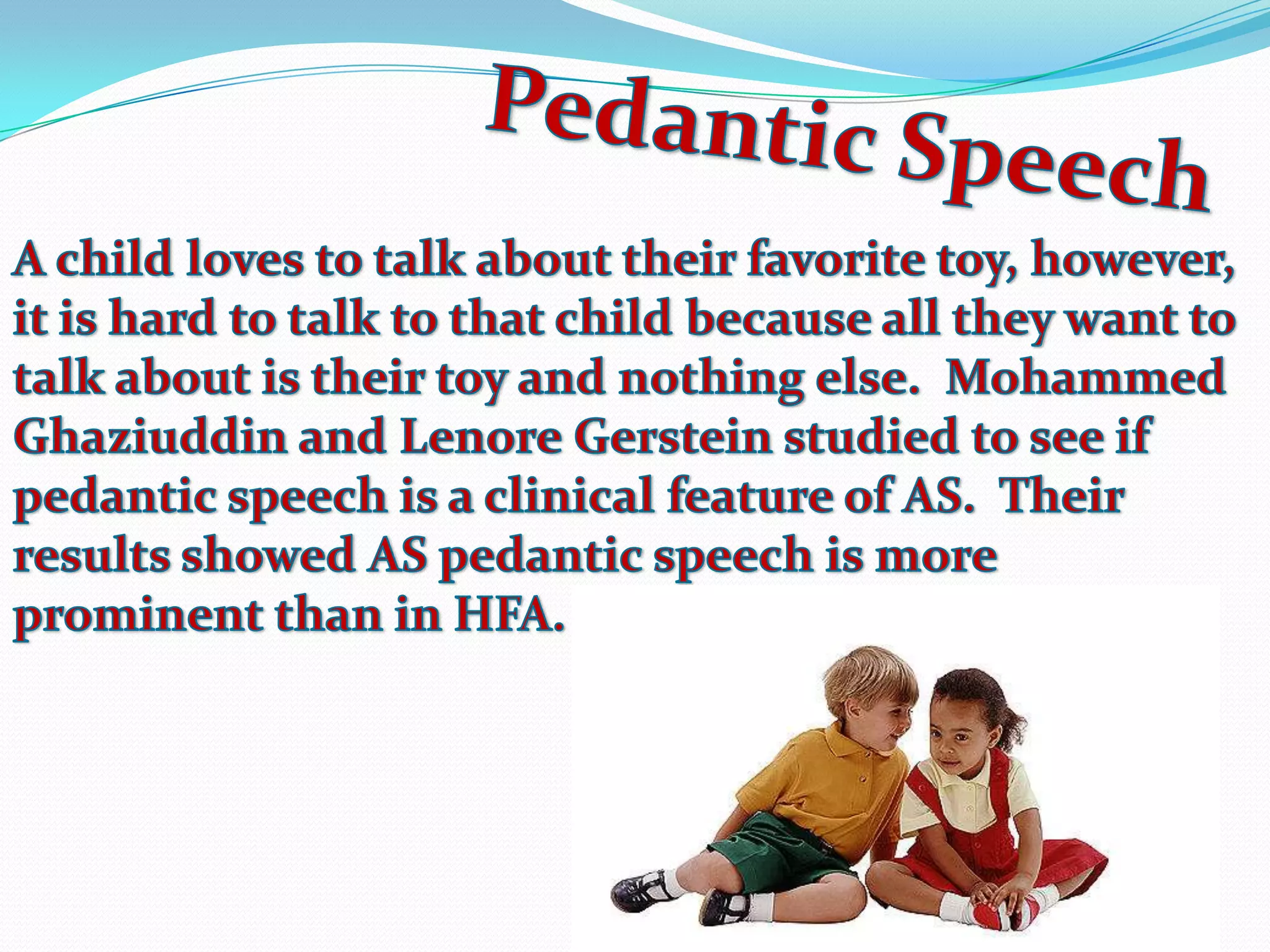 Pedantic SpeechA child loves to talk about their favorite toy, however, it is hard to talk to that child because all they want to talk about is their toy and nothing else.  Mohammed Ghaziuddin and Lenore Gerstein studied to see if pedantic speech is a clinical feature of AS.  Their results showed AS pedantic speech is more prominent than in HFA.  
