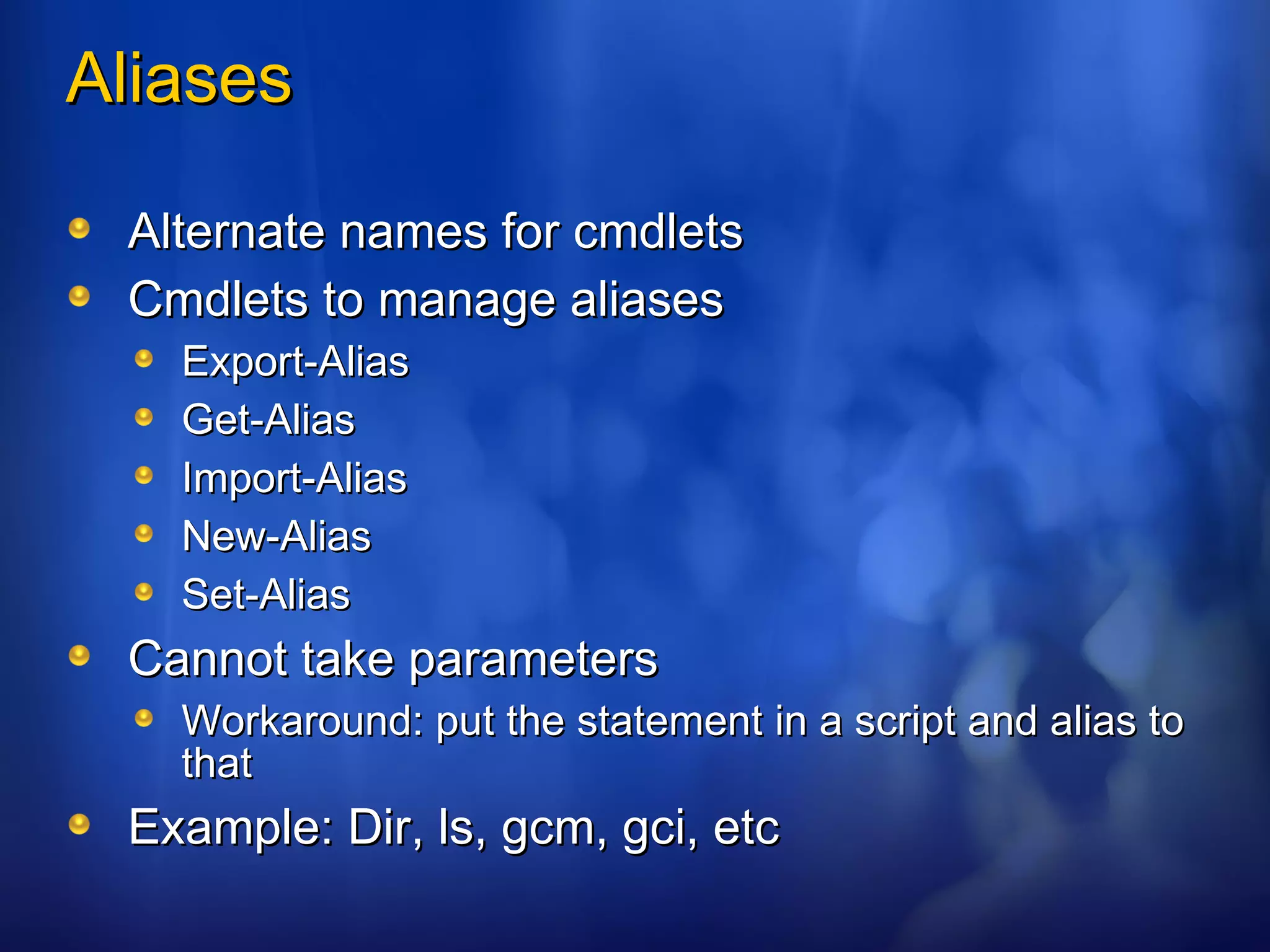 Aliases Alternate names for cmdlets Cmdlets to manage aliases Export-Alias Get-Alias Import-Alias New-Alias Set-Alias Cannot take parameters Workaround: put the statement in a script and alias to that Example: Dir, ls, gcm, gci, etc 