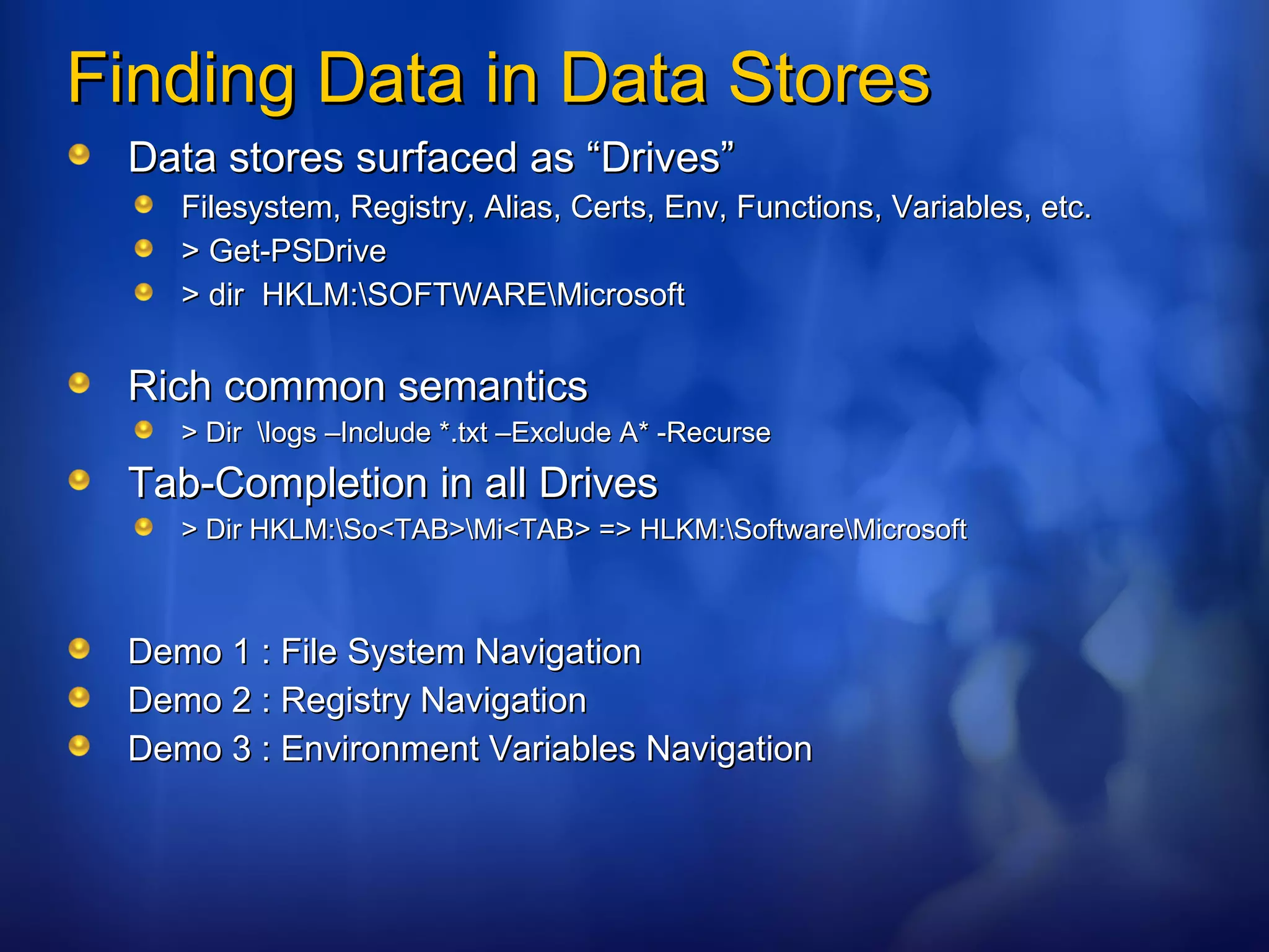 Finding Data in Data Stores Data stores surfaced as “Drives” Filesystem, Registry, Alias, Certs, Env, Functions, Variables, etc. > Get-PSDrive > dir  HKLM:\SOFTWARE\Microsoft Rich common semantics > Dir  \logs –Include *.txt –Exclude A* -Recurse Tab-Completion in all Drives > Dir HKLM:\So<TAB>\Mi<TAB> => HLKM:\Software\Microsoft Demo 1 : File System Navigation Demo 2 : Registry Navigation Demo 3 : Environment Variables Navigation 