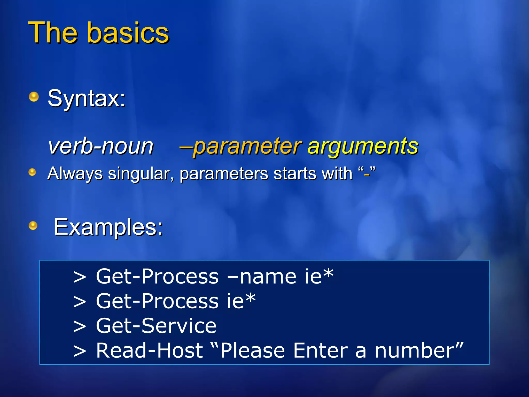 The basics Syntax:  verb-noun  –parameter   arguments Always singular, parameters starts with “ - ” Examples: > Get-Process –name ie* > Get-Process ie* > Get-Service > Read-Host “Please Enter a number” 